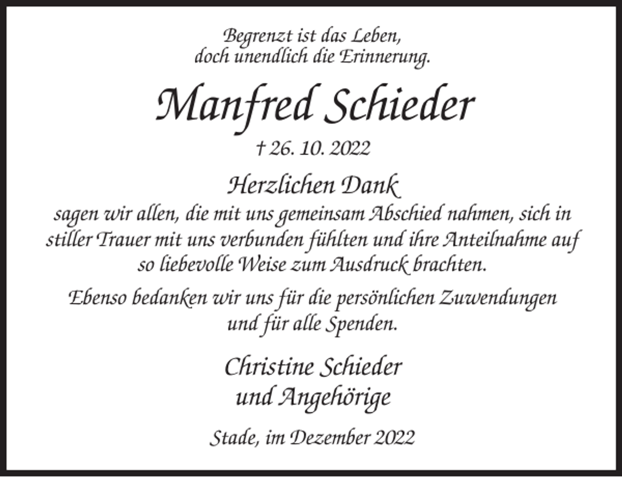 <p>Begrenzt ist das Leben,<br />doch unendlich die Erinnerung.<br />Manfred Schieder<br />† 26. 10. 2022<br />Herzlichen Dank<br />sagen wir allen, die mit uns gemeinsam Abschied nahmen, sich in stiller Trauer mit uns verbunden fühlten und ihre Anteilnahme auf so liebevolle Weise zum Ausdruck brachten.<br />Ebenso bedanken wir uns für die persönlichen Zuwendungen<br />und für alle Spenden.<br />Christine Schieder<br />und Angehörige<br />Stade, im Dezember 2022</p>
