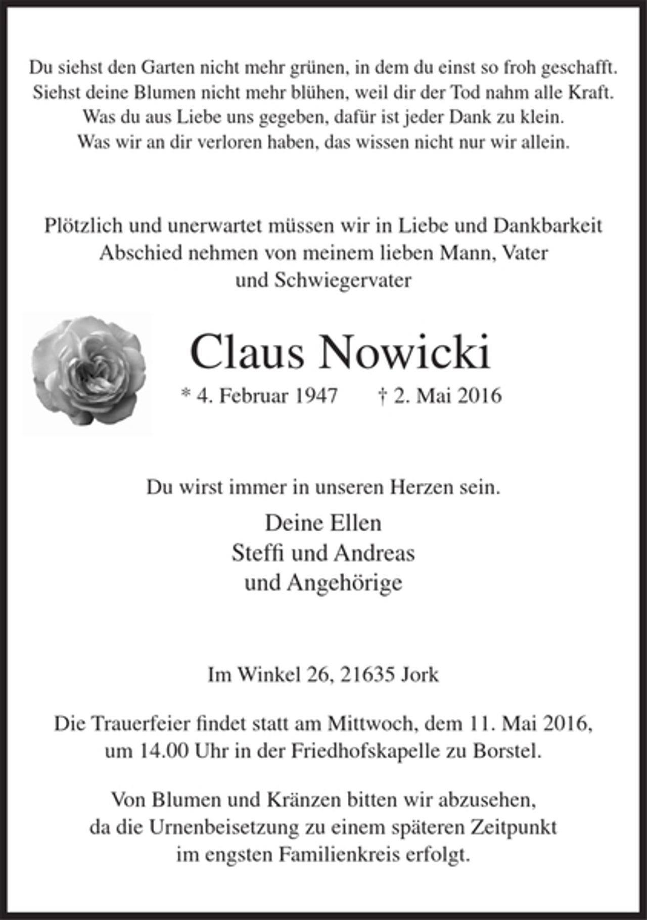 <p>Du siehst den Garten nicht mehr grünen, in dem du einst so froh geschafft.<br />Siehst deine Blumen nicht mehr blühen, weil dir der Tod nahm alle Kraft.<br />Was du aus Liebe uns gegeben, dafür ist jeder Dank zu klein.<br />Was wir an dir verloren haben, das wissen nicht nur wir allein.</p>
<p>Plötzlich und unerwartet müssen wir in Liebe und Dankbarkeit Abschied<br />nehmen von meinem lieben Mann, Vater und Schwiegervater</p>
<p>Claus Nowicki</p>
<p>* 4. Februar 1947 † 2. Mai 2016</p>
<p>Du wirst immer in unseren Herzen sein.</p>
<p>Deine Ellen<br />Steffi und Andreas<br />und Angehörige</p>
<p>Im Winkel 26, 21635 Jork</p>
<p>Die Trauerfeier findet statt am Mittwoch, dem 11. Mai 2016, um 14.00 Uhr in der Friedhofskapelle zu Borstel.</p>
<p>Von Blumen und Kränzen bitten wir abzusehen, da die Urnenbeisetzung zu einem späteren Zeitpunkt im engsten Familienkreis erfolgt.</p>