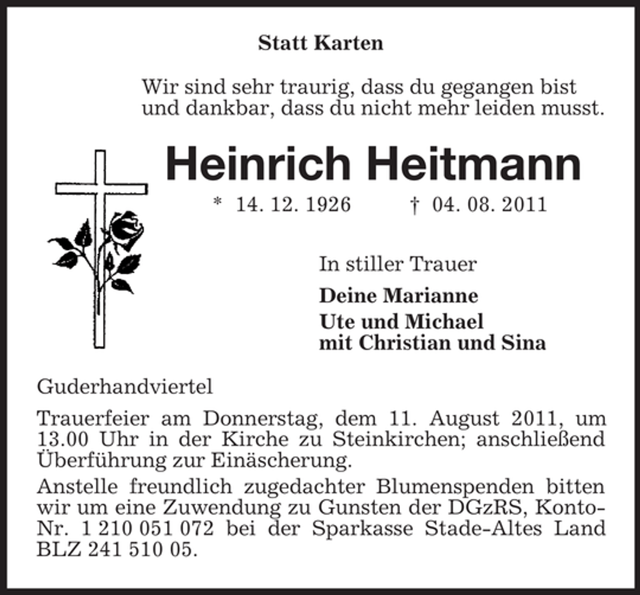 <p>Statt Karten<br />Wir sind sehr traurig, dass du gegangen bist<br />und dankbar, dass du nicht mehr leiden musst.<br />Heinrich Heitmann<br />* 14. 12. 1926 † 04. 08. 2011<br />In stiller Trauer<br />Deine Marianne<br />Ute und Michael<br />mit Christian und Sina<br />Guderhandviertel<br />Trauerfeier am Donnerstag, dem 11. August 2011, um 13.00 Uhr in der Kirche zu Steinkirchen; anschließend Überführung zur Einäscherung.<br />Anstelle freundlich zugedachter Blumenspenden bitten wir um eine Zuwendung zu Gunsten der DGzRS, Konto-Nr. 1 210 051 072 bei der Sparkasse Stade-Altes Land BLZ 241 510 05.</p>