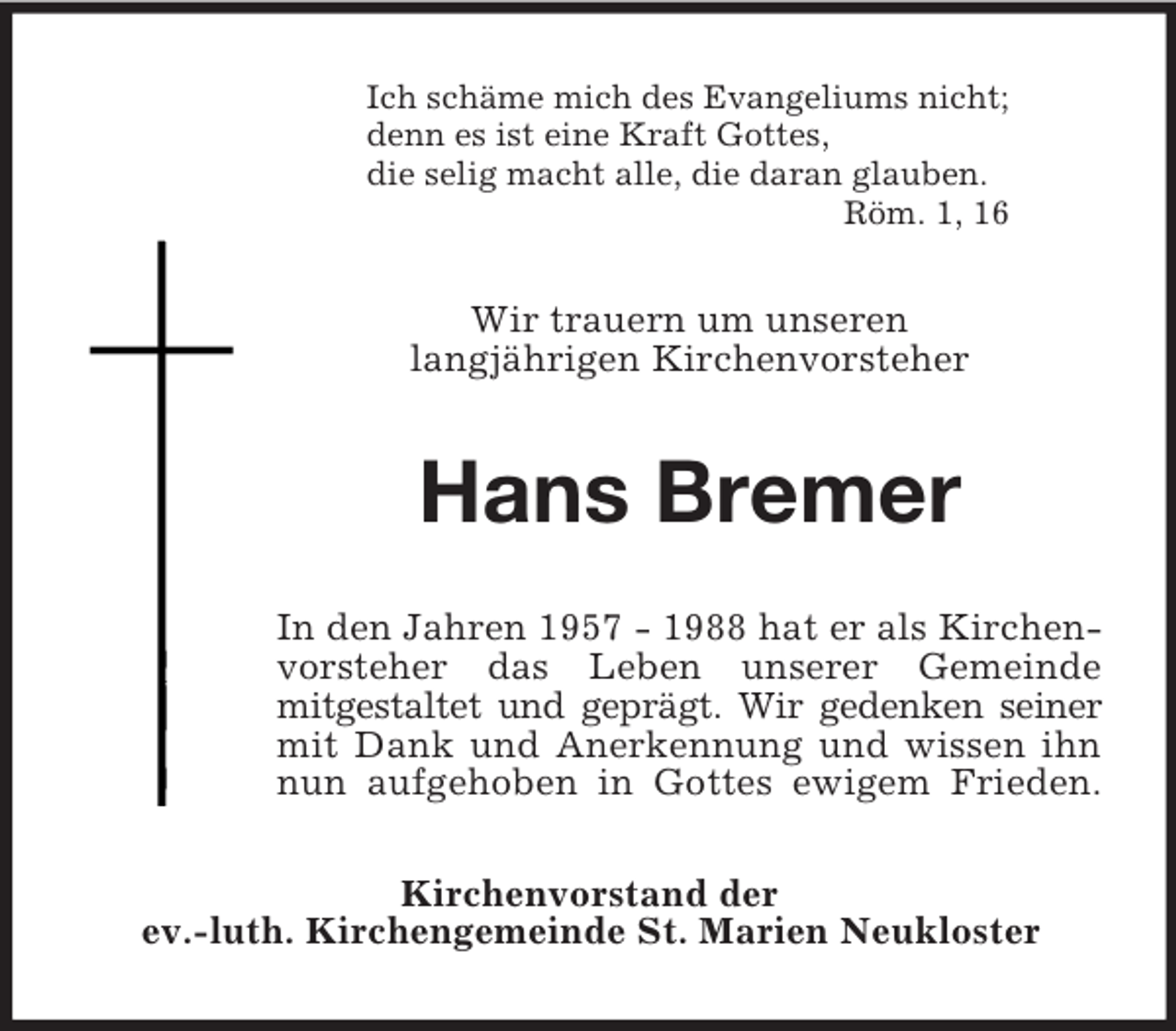 <p>Ich schäme mich des Evangeliums nicht;<br />denn es ist eine Kraft Gottes,<br />die selig macht alle, die daran glauben.<br />Röm. 1, 16<br />Wir trauern um unseren<br />langjährigen Kirchenvorsteher<br />Hans Bremer<br />In den Jahren 1957 - 1988 hat er als Kirchen-<br />vorsteher das Leben unserer Gemeinde<br />mitgestaltet und geprägt. Wir gedenken seiner<br />mit Dank und Anerkennung und wissen ihn<br />nun aufgehoben in Gottes ewigem Frieden.<br />Kirchenvorstand der<br />ev.-luth. Kirchengemeinde St. Marien Neukloster</p>