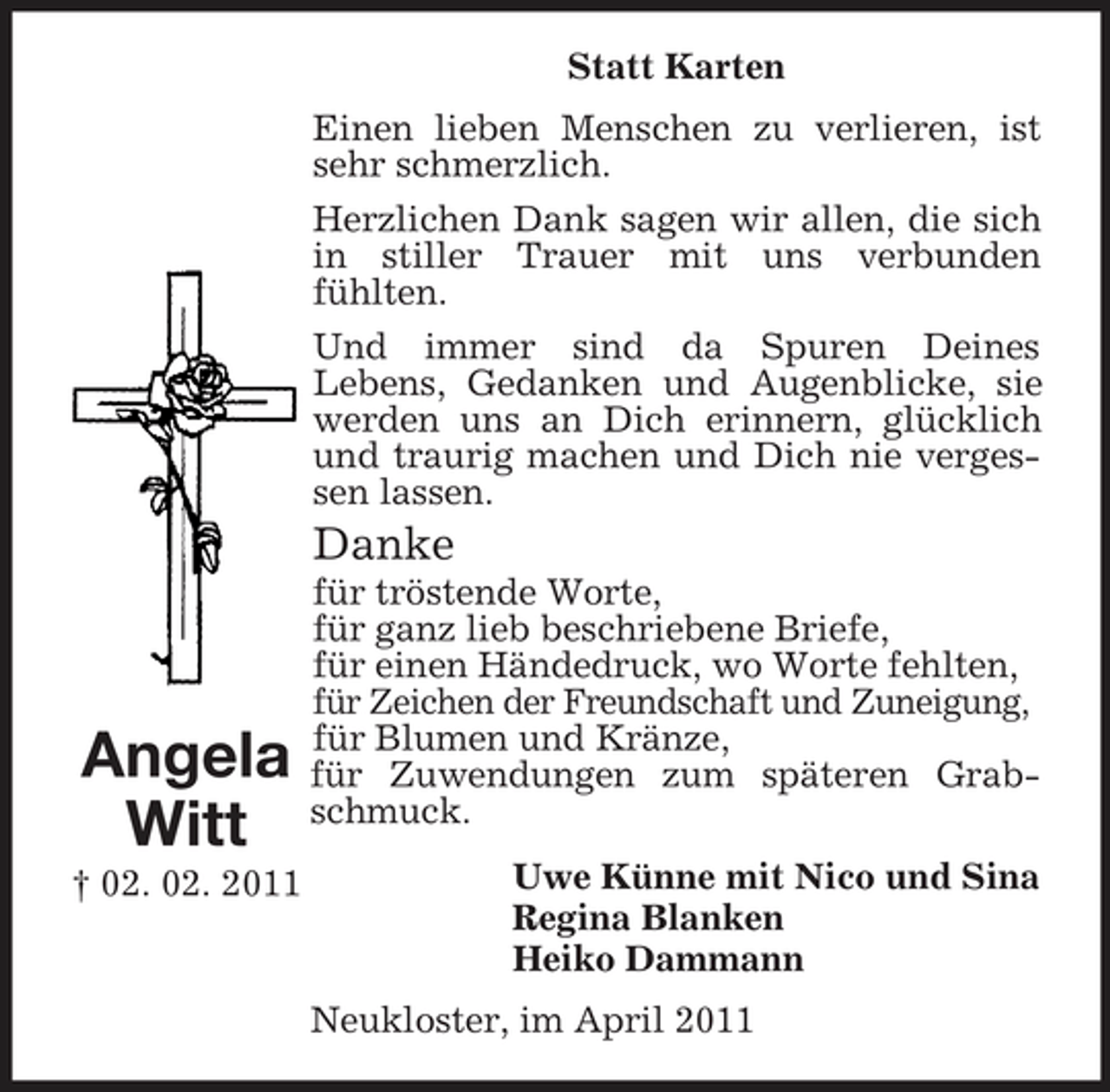 <p>Statt Karten Einen lieben Menschen zu verlieren, ist sehr schmerzlich. Herzlichen Dank sagen wir allen, die sich in stiller Trauer mit uns verbunden fühlten. Und immer sind da Spuren Deines Lebens, Gedanken und Augenblicke, sie werden uns an Dich erinnern, glücklich und traurig machen und Dich nie vergessen lassen.</p><p>Danke<br />für tröstende Worte, für ganz lieb beschriebene Briefe, für einen Händedruck, wo Worte fehlten, für Zeichen der Freundschaft und Zuneigung, für Blumen und Kränze, für Zuwendungen zum späteren Grabschmuck. Uwe Künne mit Nico und Sina Regina Blanken Heiko Dammann Neukloster, im April 2011</p><p>Angela Witt<br />† 02. 02. 2011</p>