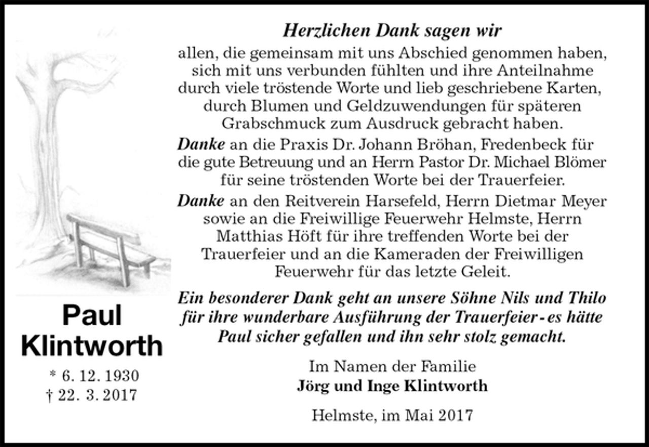 <p>Herzlichen Dank sagen wir<br />allen, die gemeinsam mit uns Abschied genommen haben, sich mit uns verbunden fühlten und ihre Anteilnahme<br />durch viele tröstende Worte und lieb geschriebene Karten, durch Blumen und Geldzuwendungen für späteren<br />Grabschmuck zum Ausdruck gebracht haben.<br />Danke an die Praxis Dr. Johann Bröhan, Fredenbeck für die gute Betreuung und an Herrn Pastor Dr. Michael Blömer<br />für seine tröstenden Worte bei der Trauerfeier.<br />Danke an den Reitverein Harsefeld, Herrn Dietmar Meyer<br />sowie an die Freiwillige Feuerwehr Helmste, Herrn<br />Matthias Höft für ihre treffenden Worte bei der<br />Trauerfeier und an die Kameraden der Freiwilligen<br />Feuerwehr für das letzte Geleit.<br />Ein besonderer Dank geht an unsere Söhne Nils und Thilo<br />für ihre wunderbare Ausführung der Trauerfeier - es hätte<br />Paul sicher gefallen und ihn sehr stolz gemacht.<br />Im Namen der Familie<br />Jörg und Inge Klintworth<br />Helmste, im Mai 2017<br />Paul<br />Klintworth<br />* 6. 12. 1930<br />† 22. 3. 2017</p>