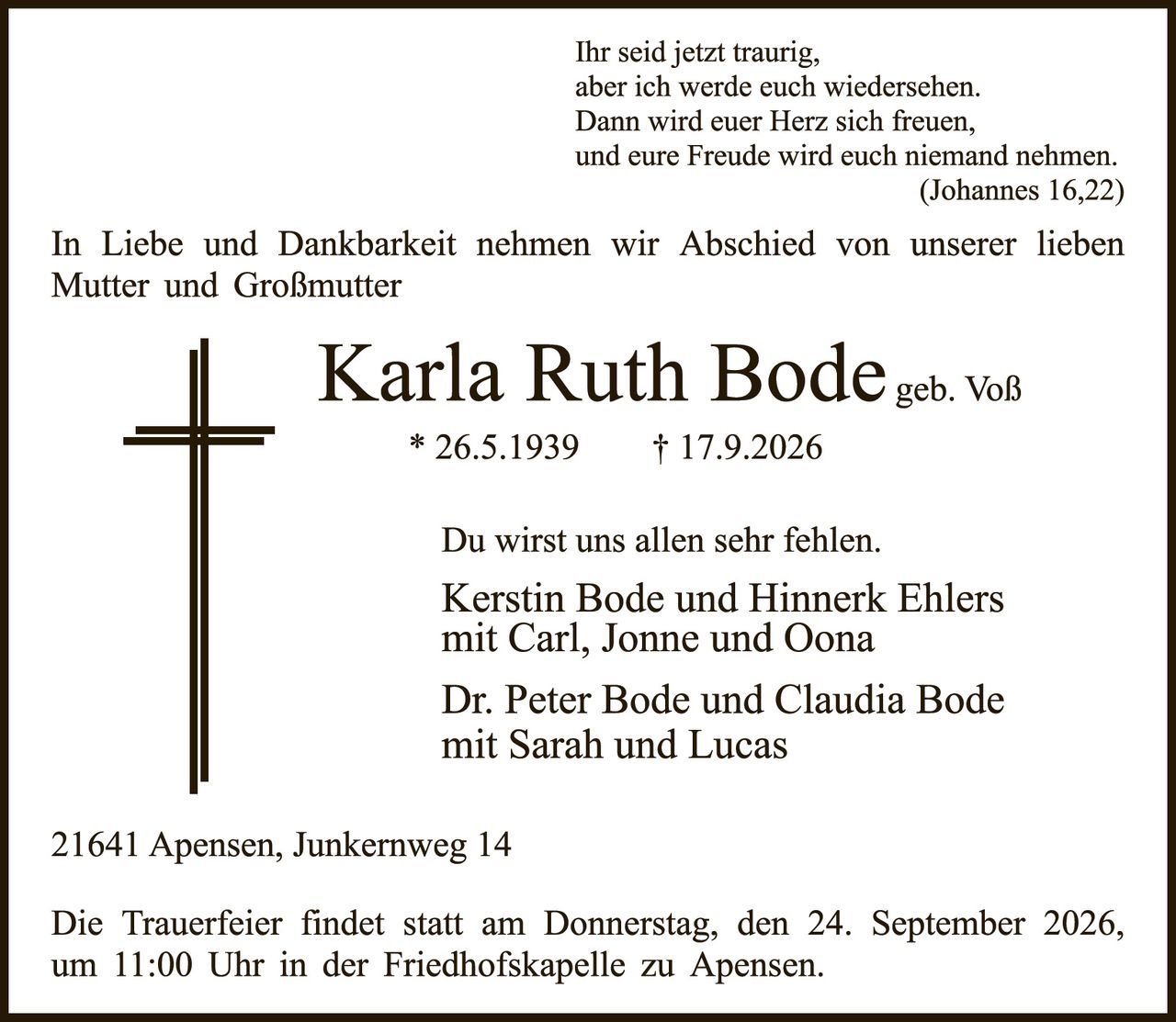 <p><i>Ihr seid jetzt traurig,<br/>aber ich werde euch wiedersehen.<br/>Dann wird euer Herz sich freuen,<br/>und eure Freude wird euch niemand nehmen.<br/>(Johannes 16,22)</i></p><p>In Liebe und Dankbarkeit nehmen wir Abschied von unserer lieben Mutter und Großmutter</p><p><strong>Karla Ruth Bode</strong> geb. Voß<br/>* 26.5.1939  † 17.9.2026</p><p>Du wirst uns allen sehr fehlen.<br/>Kerstin Bode und Hinnerk Ehlers<br/>mit Carl, Jonne und Oona</p><p>Dr. Peter Bode und Claudia Bode<br/>mit Sarah und Lucas</p><p>21641 Apensen, Junkernweg 14</p><p>Die Trauerfeier findet statt am Donnerstag, den 24. September 2026, um 11:00 Uhr in der Friedhofskapelle zu Apensen.</p>
