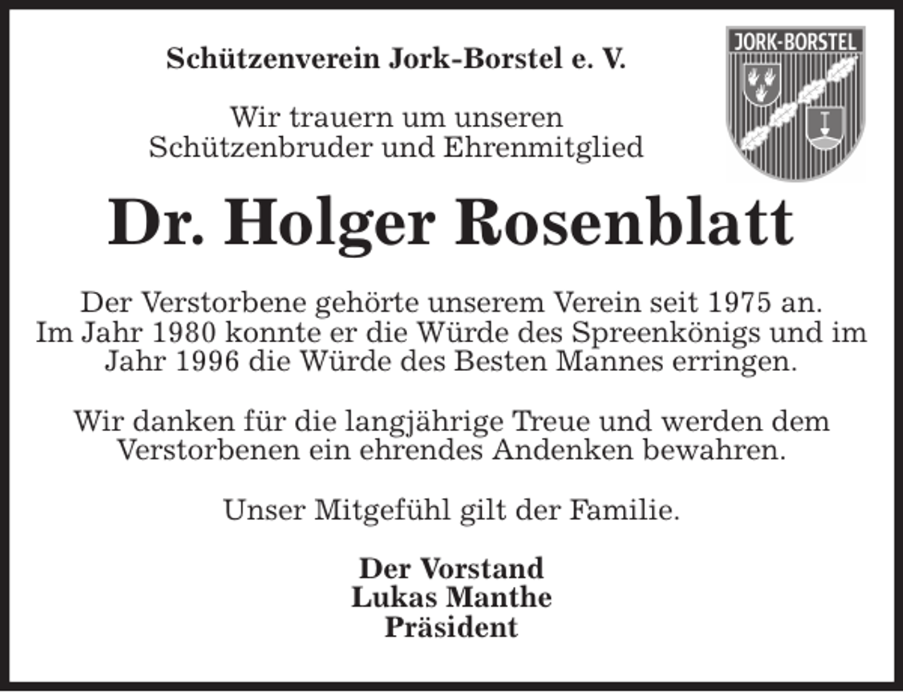 <p>Schützenverein Jork-Borstel e. V.</p>
<p>Wir trauern um unseren<br />Schützenbruder und Ehrenmitglied<br />Dr. Holger Rosenblatt<br />Der Verstorbene gehörte unserem Verein seit 1975 an.<br />Im Jahr 1980 konnte er die Würde des Spreenkönigs und im Jahr 1996 die Würde des Besten Mannes erringen.</p>
<p>Wir danken für die langjährige Treue und werden dem<br />Verstorbenen ein ehrendes Andenken bewahren.</p>
<p>Unser Mitgefühl gilt der Familie.<br />Der Vorstand<br />Lukas Manthe<br />Präsident</p>