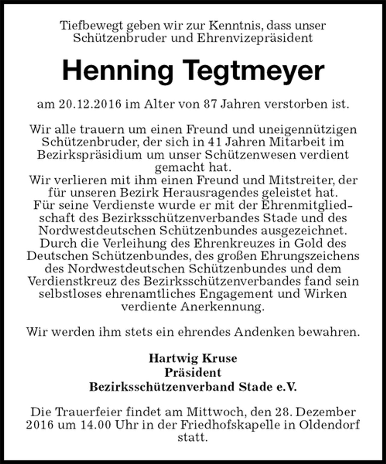 <p>Tiefbewegt geben wir zur Kenntnis, dass unser<br />Schützenbruder und Ehrenvizepräsident<br />Henning Tegtmeyer<br />am 20.12.2016 im Alter von 87 Jahren verstorben ist.</p><p>Wir alle trauern um einen Freund und uneigennützigen Schützenbruder, der sich in 41 Jahren Mitarbeit im<br />Bezirkspräsidium um unser Schützenwesen verdient<br />gemacht hat.<br />Wir verlieren mit ihm einen Freund und Mitstreiter, der für unseren Bezirk Herausragendes geleistet hat.<br />Für seine Verdienste wurde er mit der Ehrenmitgliedschaft des Bezirksschützenverbandes Stade und des Nordwestdeutschen Schützenbundes ausgezeichnet.<br />Durch die Verleihung des Ehrenkreuzes in Gold des Deutschen Schützenbundes, des großen Ehrungszeichens<br />des Nordwestdeutschen Schützenbundes und dem<br />Verdienstkreuz des Bezirksschützenverbandes fand sein selbstloses ehrenamtliches Engagement und Wirken verdiente Anerkennung.</p><p>Wir werden ihm stets ein ehrendes Andenken bewahren.<br />Hartwig Kruse<br />Präsident<br />Bezirksschützenverband Stade e.V.<br />Die Trauerfeier findet am Mittwoch, den 28. Dezember 2016 um 14.00 Uhr in der Friedhofskapelle in Oldendorf statt.</p>