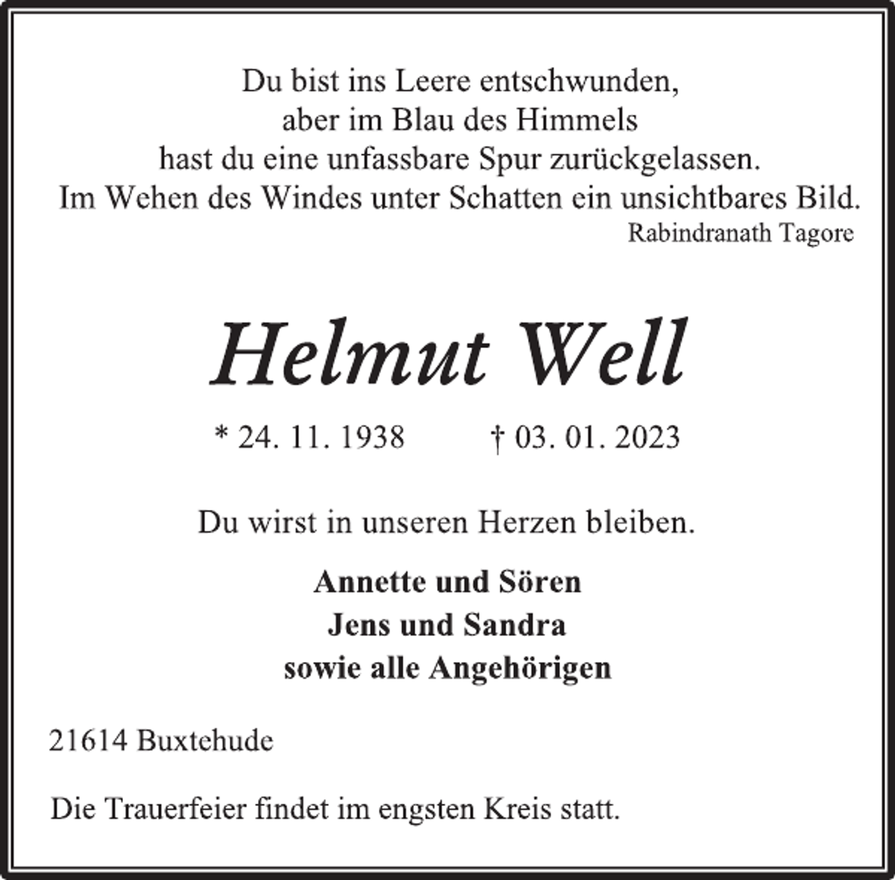 <p>Du bist ins Leere entschwunden,<br />aber im Blau des Himmels<br />hast du eine unfassbare Spur zurückgelassen.<br />Im Wehen des Windes unter Schatten ein unsichtbares Bild.<br />Rabindranath Tagore<br />Helmut Well<br />* 24. 11. 1938 † 03. 01. 2023<br />Du wirst in unseren Herzen bleiben.<br />Annette und Sören<br />Jens und Sandra<br />sowie alle Angehörigen<br />21614 Buxtehude<br />Die Trauerfeier findet im engsten Kreis statt.</p>