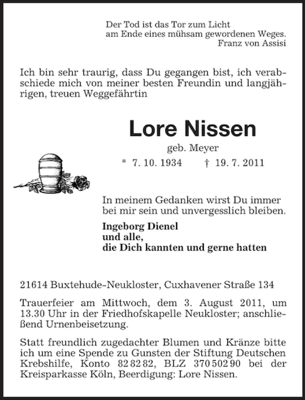 <p>Der Tod ist das Tor zum Licht<br />am Ende eines mühsam gewordenen Weges.<br />Franz von Assisi<br />Ich bin sehr traurig, dass Du gegangen bist, ich verabschiede mich von meiner besten Freundin und langjährigen, treuen Weggefährtin<br />Lore Nissen<br />geb. Meyer<br />* 7. 10. 1934 † 19. 7. 2011<br />In meinem Gedanken wirst Du immer<br />bei mir sein und unvergesslich bleiben.<br />Ingeborg Dienel<br />und alle,<br />die Dich kannten und gerne hatten<br />21614 Buxtehude-Neukloster, Cuxhavener Straße 134<br />Trauerfeier am Mittwoch, dem 3. August 2011, um 13.30 Uhr in der Friedhofskapelle Neukloster; anschließend Urnenbeisetzung.<br />Statt freundlich zugedachter Blumen und Kränze bitte ich um eine Spende zu Gunsten der Stiftung Deutschen Krebshilfe, Konto 82 82 82, BLZ 370 502 90 bei der Kreisparkasse Köln, Beerdigung: Lore Nissen.</p>
