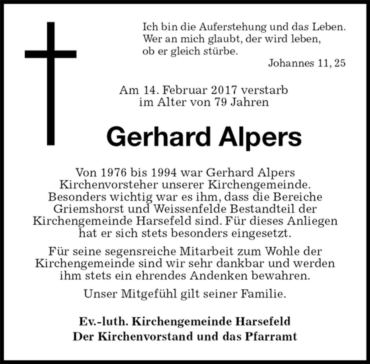 <p>Ich bin die Auferstehung und das Leben.<br />Wer an mich glaubt, der wird leben,<br />ob er gleich stürbe.<br />Johannes 11, 25<br />Am 14. Februar 2017 verstarb<br />im Alter von 79 Jahren<br />Gerhard Alpers<br />Von 1976 bis 1994 war Gerhard Alpers<br />Kirchenvorsteher unserer Kirchengemeinde.<br />Besonders wichtig war es ihm, dass die Bereiche Griemshorst und Weissenfelde Bestandteil der<br />Kirchengemeinde Harsefeld sind. Für dieses Anliegen hat er sich stets besonders eingesetzt.<br />Für seine segensreiche Mitarbeit zum Wohle der<br />Kirchengemeinde sind wir sehr dankbar und werden ihm stets ein ehrendes Andenken bewahren.<br />Unser Mitgefühl gilt seiner Familie.<br />Ev.-luth. Kirchengemeinde Harsefeld<br />Der Kirchenvorstand und das Pfarramt</p>