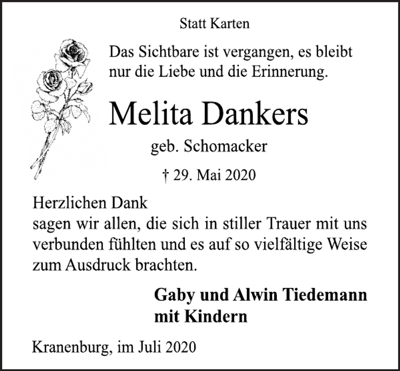<p>Statt Karten<br />Das Sichtbare ist vergangen, es bleibt<br />nur die Liebe und die Erinnerung.</p>
<p>Melita Dankers<br />geb. Schomacker<br />† 29. Mai 2020</p>
<p>Herzlichen Dank<br />sagen wir allen, die sich in stiller Trauer mit uns<br />verbunden fühlten und es auf so vielfältige Weise<br />zum Ausdruck brachten.<br />Gaby und Alwin Tiedemann<br />mit Kindern<br />Kranenburg, im Juli 2020</p>