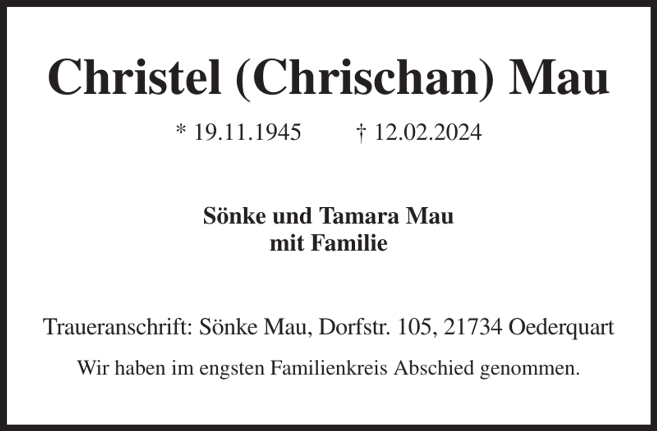 <p>Christel (Chrischan) Mau<br />* 19.11.1945 † 12.02.2024<br />Sönke und Tamara Mau<br />mit Familie<br />Traueranschrift: Sönke Mau, Dorfstr. 105, 21734 Oederquart<br />Wir haben im engsten Familienkreis Abschied genommen.</p>
