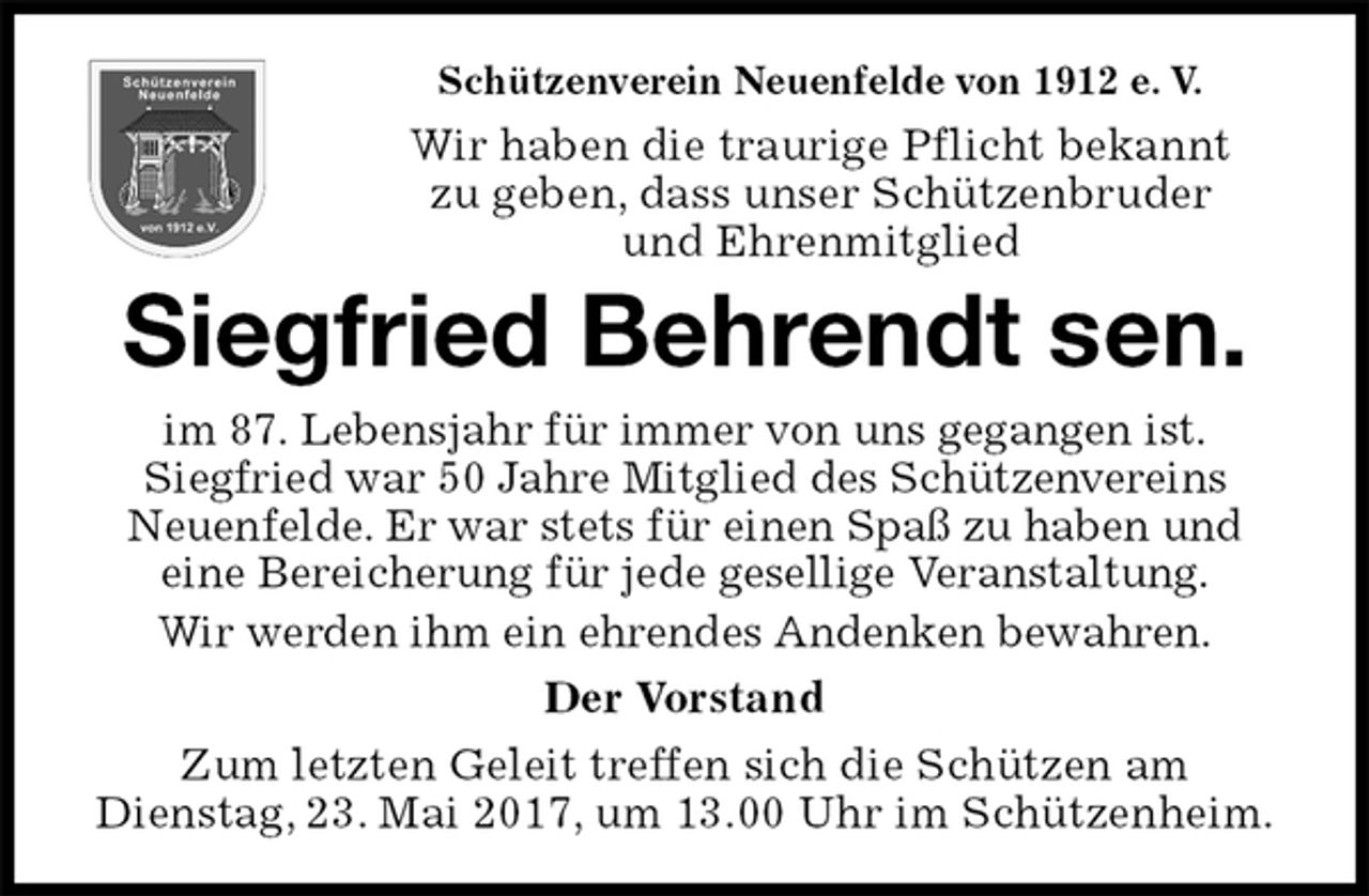 <p>Schützenverein Neuenfelde von 1912 e. V.<br />Wir haben die traurige Pflicht bekannt<br />zu geben, dass unser Schützenbruder<br />und Ehrenmitglied<br />Siegfried Behrendt sen.<br />im 87. Lebensjahr für immer von uns gegangen ist.<br />Siegfried war 50 Jahre Mitglied des Schützenvereins<br />Neuenfelde. Er war stets für einen Spaß zu haben und<br />eine Bereicherung für jede gesellige Veranstaltung.<br />Wir werden ihm ein ehrendes Andenken bewahren.<br />Der Vorstand<br />Zum letzten Geleit treffen sich die Schützen am<br />Dienstag, 23. Mai 2017, um 13.00 Uhr im Schützenheim.</p>