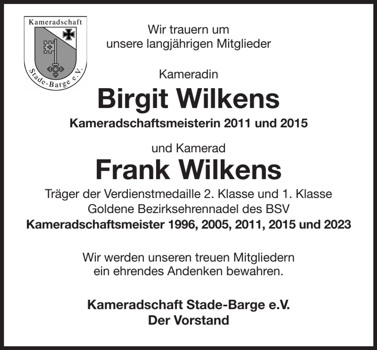 <p>Wir trauern um<br />unsere langjährigen Mitglieder<br />Kameradin<br />Birgit Wilkens<br />Kameradschaftsmeisterin 2011 und 2015<br />und Kamerad<br />Frank Wilkens<br />Träger der Verdienstmedaille 2. Klasse und 1. Klasse<br />Goldene Bezirksehrennadel des BSV<br />Kameradschaftsmeister 1996, 2005, 2011, 2015 und 2023<br />Wir werden unseren treuen Mitgliedern<br />ein ehrendes Andenken bewahren.<br />Kameradschaft Stade-Barge e.V.<br />Der Vorstand</p>
