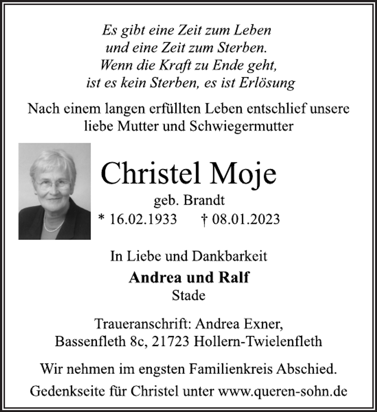 <p>Es gibt eine Zeit zum Leben<br />und eine Zeit zum Sterben.<br />Wenn die Kraft zu Ende geht,<br />ist es kein Sterben, es ist Erlösung<br />Nach einem langen erfüllten Leben entschlief unsere<br />liebe Mutter und Schwiegermutter<br />Christel Moje<br />geb. Brandt<br />* 16.02.1933 † 08.01.2023<br />In Liebe und Dankbarkeit<br />Andrea und Ralf<br />Stade<br />Traueranschrift: Andrea Exner,<br />Bassenfleth 8c, 21723 Hollern-Twielenfleth<br />Wir nehmen im engsten Familienkreis Abschied.<br />Gedenkseite für Christel unter www.queren-sohn.de</p>