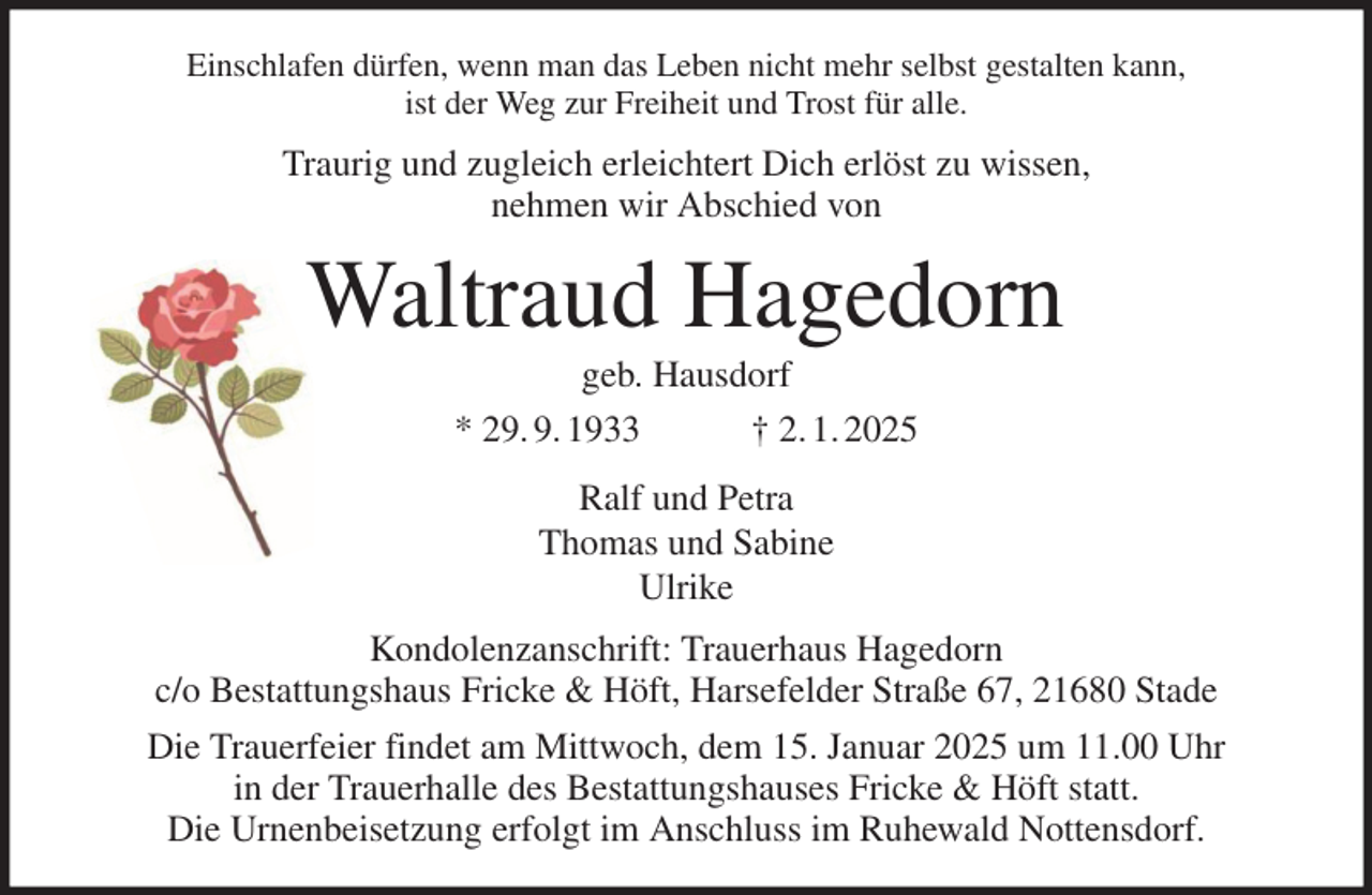 <p>Einschlafen dürfen, wenn man das Leben nicht mehr selbst gestalten kann,<br />ist der Weg zur Freiheit und Trost für alle.<br />Traurig und zugleich erleichtert Dich erlöst zu wissen,<br />nehmen wir Abschied von<br />Waltraud Hagedorn<br />geb. Hausdorf<br />* 29. 9. 1933 † 2. 1. 2025<br />Ralf und Petra<br />Thomas und Sabine<br />Ulrike<br />Kondolenzanschrift: Trauerhaus Hagedorn<br />c/o Bestattungshaus Fricke &amp; Höft, Harsefelder Straße 67, 21680 Stade<br />Die Trauerfeier findet am Mittwoch, dem 15. Januar 2025 um 11.00 Uhr<br />in der Trauerhalle des Bestattungshauses Fricke &amp; Höft statt.<br />Die Urnenbeisetzung erfolgt im Anschluss im Ruhewald Nottensdorf.</p>