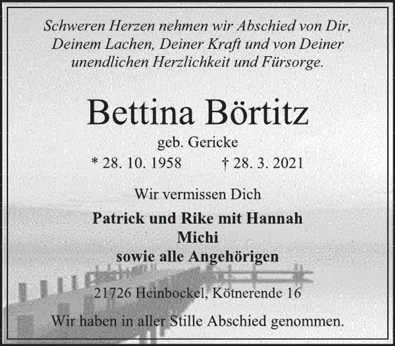 <p>Schweren Herzen nehmen wir Abschied von Dir,<br />Deinem Lachen, Deiner Kraft und von Deiner<br />unendlichen Herzlichkeit und Fürsorge.<br />Bettina Börtitz<br />geb. Gericke<br />* 28. 10. 1958 † 28. 3. 2021</p>
<p>Wir vermissen Dich<br />Patrick und Rike mit Hannah<br />Michi<br />sowie alle Angehörigen<br />21726 Heinbockel, Kötnerende 16<br />Wir haben in aller Stille Abschied genommen.</p>