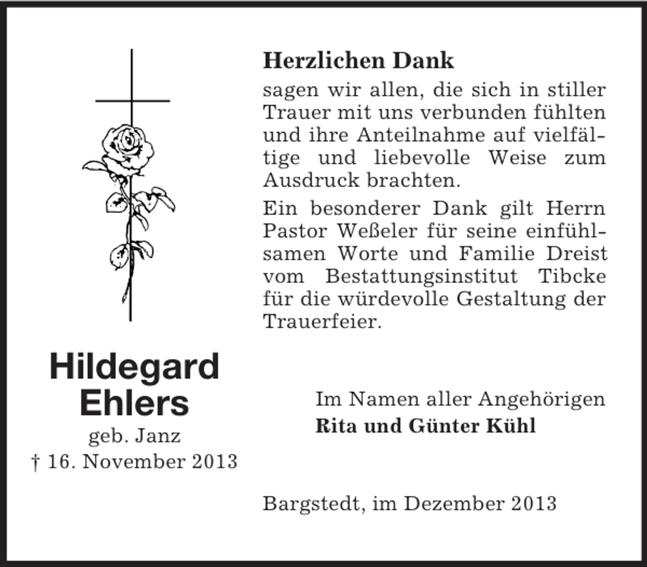 <p>Hildegard<br />Ehlers<br />geb. Janz<br />† 16. November 2013<br />Herzlichen Dank<br />sagen wir allen, die sich in stiller Trauer mit uns verbunden fühlten und ihre Anteilnahme auf vielfältige und liebevolle Weise zum Ausdruck brachten.<br />Ein besonderer Dank gilt Herrn Pastor Weßeler für seine einfühlsamen Worte und Familie Dreist vom Bestattungsinstitut Tibcke für die würdevolle Gestaltung der Trauerfeier.<br />Im Namen aller Angehörigen<br />Rita und Günter Kühl<br />Bargstedt, im Dezember 2013</p>
