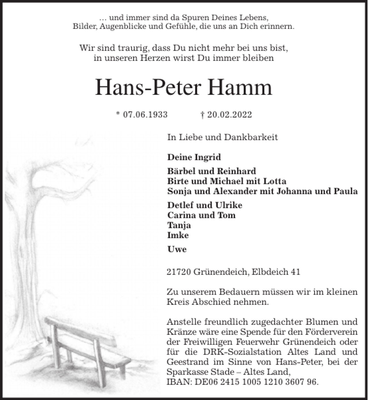 <p>… und immer sind da Spuren Deines Lebens,<br />Bilder, Augenblicke und Gefühle, die uns an Dich erinnern.<br />Wir sind traurig, dass Du nicht mehr bei uns bist,<br />in unseren Herzen wirst Du immer bleiben<br />Hans-Peter Hamm</p>
<p>* 07.06.1933 † 20.02.2022<br />In Liebe und Dankbarkeit</p>
<p>Deine Ingrid<br />Bärbel und Reinhard<br />Birte und Michael mit Lotta<br />Sonja und Alexander mit Johanna und Paula<br />Detlef und Ulrike<br />Carina und Tom<br />Tanja<br />Imke<br />Uwe<br />21720 Grünendeich, Elbdeich 41</p>
<p>Zu unserem Bedauern müssen wir im kleinen<br />Kreis Abschied nehmen.</p>
<p>Anstelle freundlich zugedachter Blumen und<br />Kränze wäre eine Spende für den Förderverein<br />der Freiwilligen Feuerwehr Grünendeich oder<br />für die DRK-Sozialstation Altes Land und<br />Geestrand im Sinne von Hans-Peter, bei der<br />Sparkasse Stade - Altes Land,<br />IBAN: DE06 2415 1005 1210 3607 96.</p>