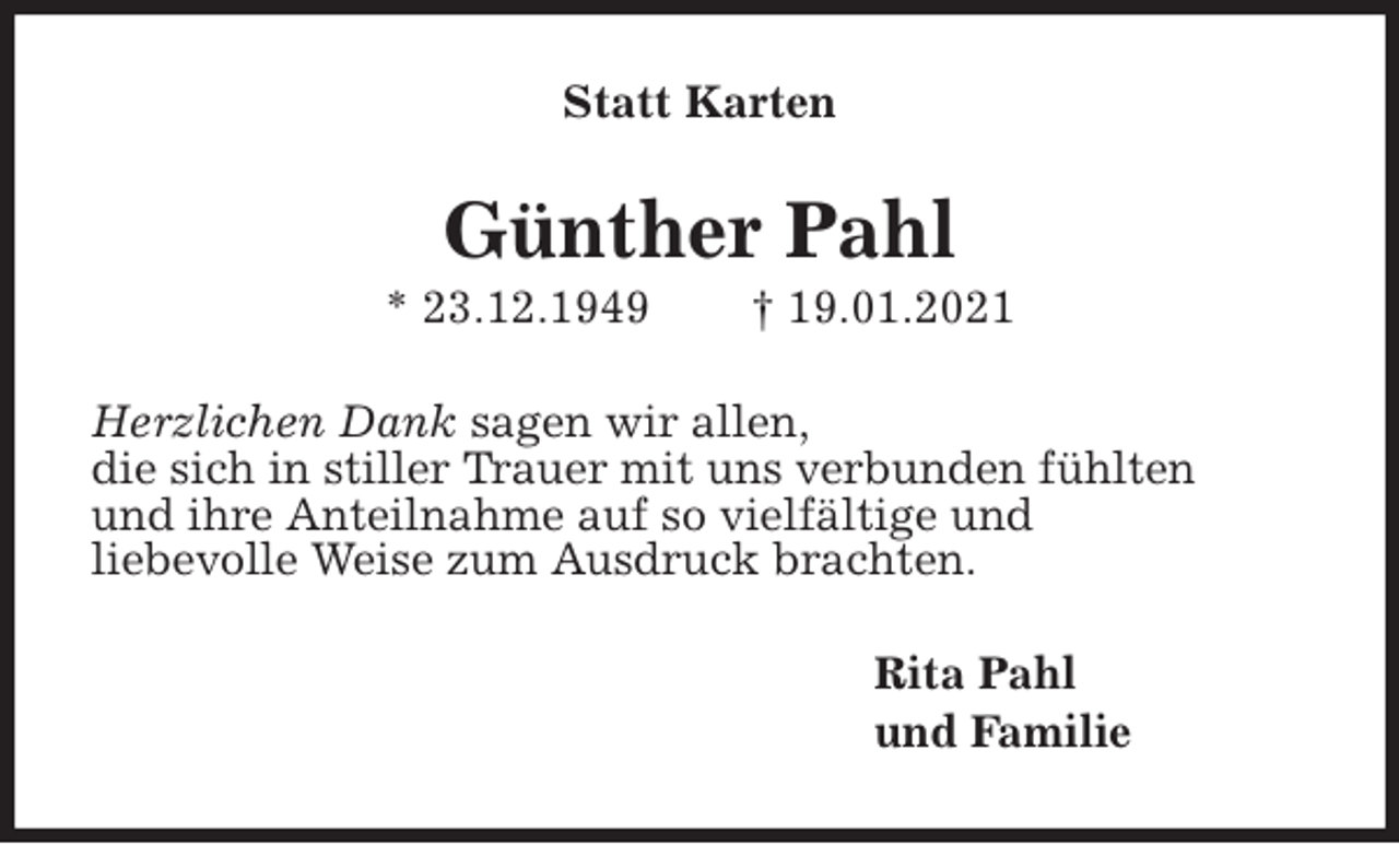 <p>Statt Karten<br />Günther Pahl<br />* 23.12.1949 † 19.01.2021<br />Herzlichen Dank sagen wir allen,<br />die sich in stiller Trauer mit uns verbunden fühlten<br />und ihre Anteilnahme auf so vielfältige und<br />liebevolle Weise zum Ausdruck brachten.<br />Rita Pahl<br />und Familie</p>