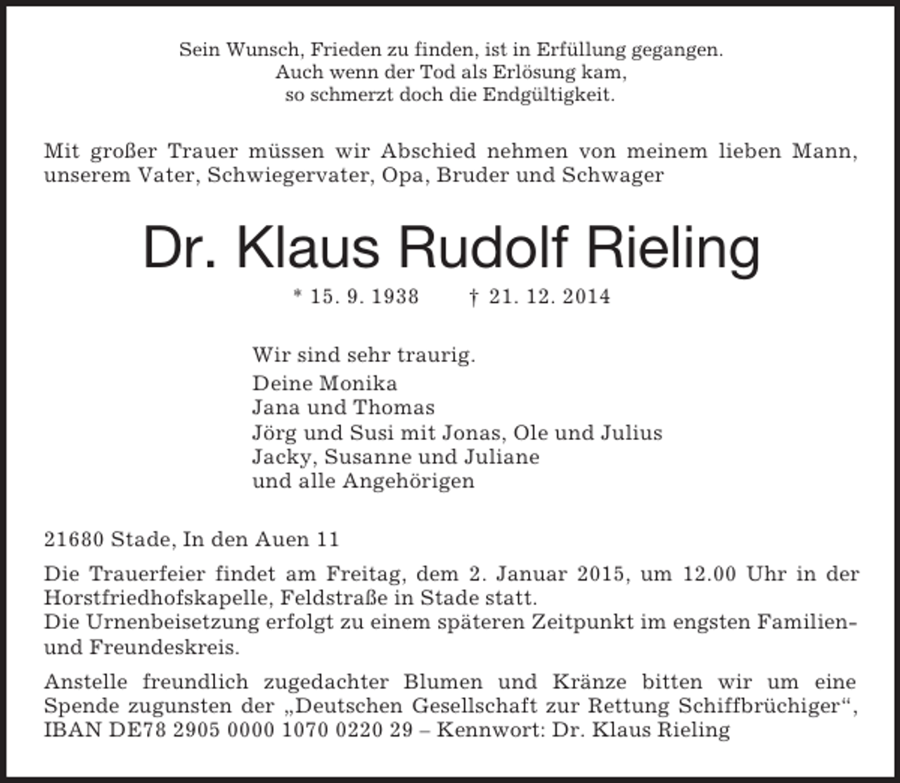 <p>Sein Wunsch, Frieden zu finden, ist in Erfüllung gegangen.<br />Auch wenn der Tod als Erlösung kam,<br />so schmerzt doch die Endgültigkeit.<br />Mit großer Trauer müssen wir Abschied nehmen von meinem lieben Mann, unserem Vater, Schwiegervater, Opa, Bruder und Schwager<br />Dr. Klaus Rudolf Rieling<br />* 15. 9. 1938 † 21. 12. 2014<br />Wir sind sehr traurig.<br />Deine Monika<br />Jana und Thomas<br />Jörg und Susi mit Jonas, Ole und Julius<br />Jacky, Susanne und Juliane<br />und alle Angehörigen<br />21680 Stade, In den Auen 11<br />Die Trauerfeier findet am Freitag, dem 2. Januar 2015, um 12.00 Uhr in der Horstfriedhofskapelle, Feldstraße in Stade statt.<br />Die Urnenbeisetzung erfolgt zu einem späteren Zeitpunkt im engsten Familien- und Freundeskreis.<br />Anstelle freundlich zugedachter Blumen und Kränze bitten wir um eine<br />Spende zugunsten der „Deutschen Gesellschaft zur Rettung Schiffbrüchiger“, IBAN DE78 2905 0000 1070 0220 29 – Kennwort: Dr. Klaus Rieling</p>