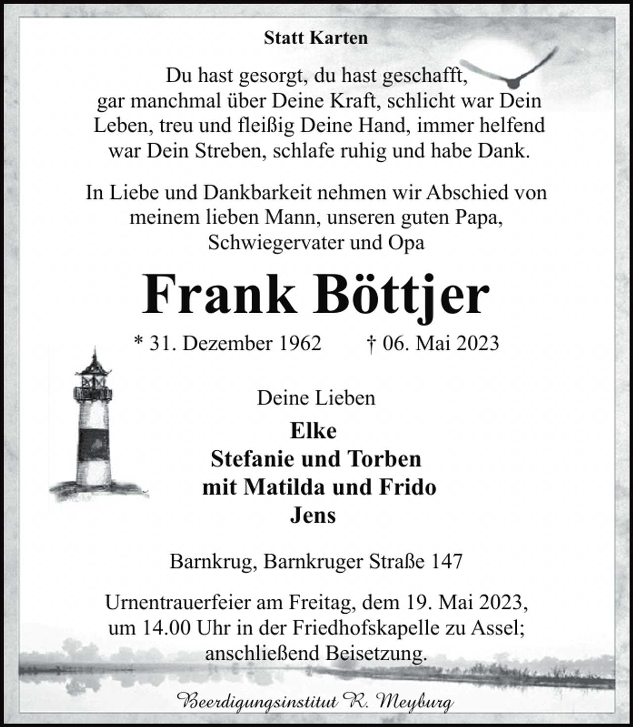 <p>Statt Karten<br />Du hast gesorgt, du hast geschafft,<br />gar manchmal über Deine Kraft, schlicht war Dein<br />Leben, treu und fleißig Deine Hand, immer helfend<br />war Dein Streben, schlafe ruhig und habe Dank.<br />In Liebe und Dankbarkeit nehmen wir Abschied von<br />meinem lieben Mann, unseren guten Papa,<br />Schwiegervater und Opa<br />Frank Böttjer<br />* 31. Dezember 1962 † 06. Mai 2023<br />Deine Lieben<br />Elke<br />Stefanie und Torben<br />mit Matilda und Frido<br />Jens<br />Barnkrug, Barnkruger Straße 147<br />Urnentrauerfeier am Freitag, dem 19. Mai 2023,<br />um 14.00 Uhr in der Friedhofskapelle zu Assel;<br />anschließend Beisetzung.<br />Beerdigungsinstitut R. Meyburg</p>