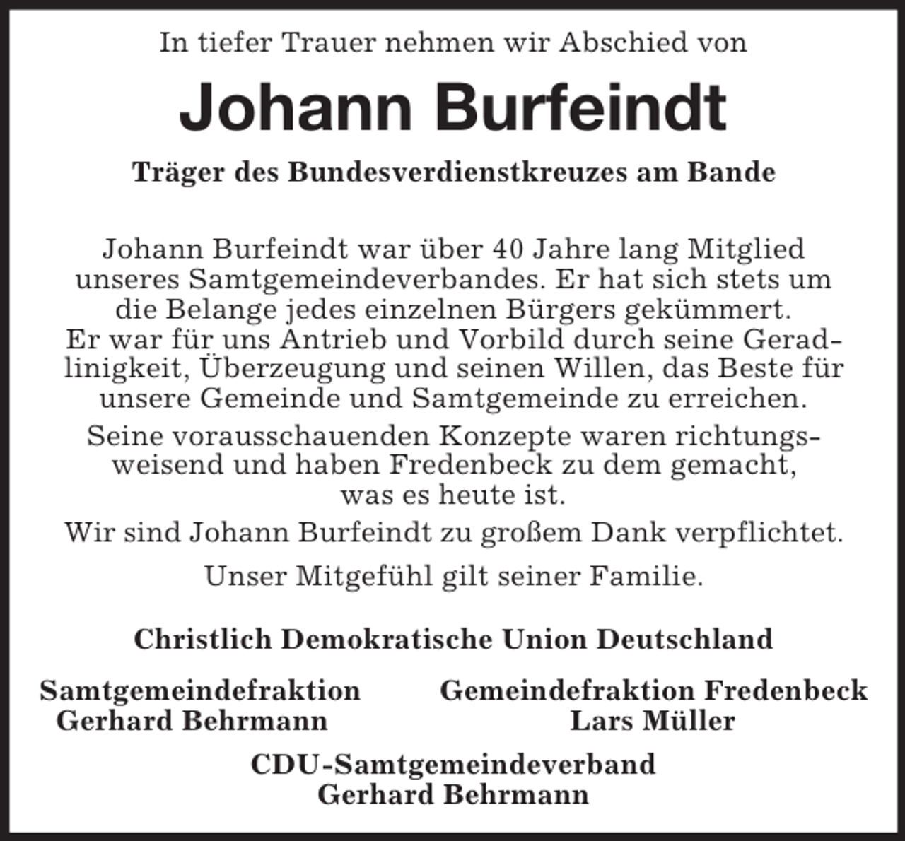 <p>In tiefer Trauer nehmen wir Abschied von<br />Johann Burfeindt<br />Träger des Bundesverdienstkreuzes am Bande</p><p>Johann Burfeindt war über 40 Jahre lang Mitglied<br />unseres Samtgemeindeverbandes. Er hat sich stets um<br />die Belange jedes einzelnen Bürgers gekümmert.<br />Er war für uns Antrieb und Vorbild durch seine Gerad-<br />linigkeit, Überzeugung und seinen Willen, das Beste für unsere Gemeinde und Samtgemeinde zu erreichen.<br />Seine vorausschauenden Konzepte waren richtungs-<br />weisend und haben Fredenbeck zu dem gemacht,<br />was es heute ist.<br />Wir sind Johann Burfeindt zu großem Dank verpflichtet.<br />Unser Mitgefühl gilt seiner Familie.<br />Christlich Demokratische Union Deutschland<br />Samtgemeindefraktion Gemeindefraktion Fredenbeck<br />Gerhard Behrmann Lars Müller<br />CDU-Samtgemeindeverband<br />Gerhard Behrmann</p>