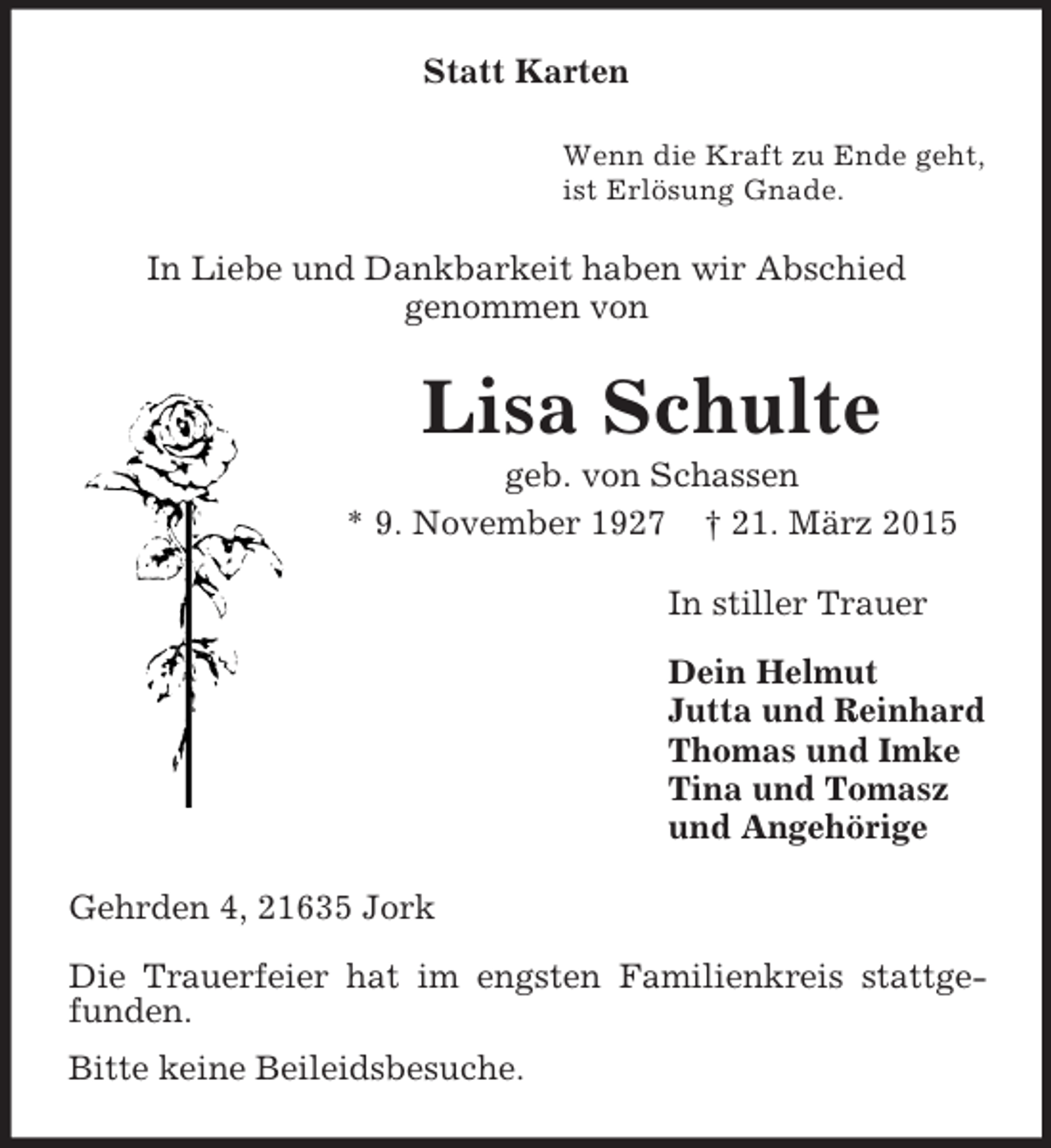 <p>Statt Karten<br />Wenn die Kraft zu Ende geht,<br />ist Erlösung Gnade.<br />In Liebe und Dankbarkeit haben wir Abschied<br />genommen von<br />Lisa Schulte<br />geb. von Schassen<br />* 9. November 1927 † 21. März 2015<br />In stiller Trauer</p><p>Dein Helmut<br />Jutta und Reinhard<br />Thomas und Imke<br />Tina und Tomasz<br />und Angehörige<br />Gehrden 4, 21635 Jork</p><p>Die Trauerfeier hat im engsten Familienkreis stattgefunden.<br />Bitte keine Beileidsbesuche.</p>