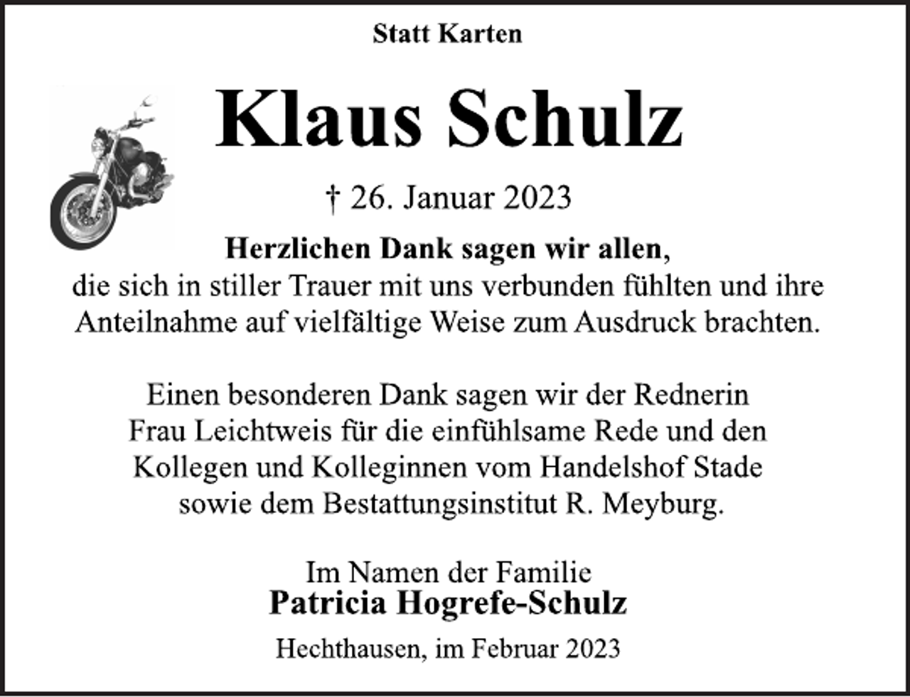 <p>Statt Karten<br />Klaus Schulz<br />† 26. Januar 2023<br />Herzlichen Dank sagen wir allen,<br />die sich in stiller Trauer mit uns verbunden fühlten und ihre<br />Anteilnahme auf vielfältige Weise zum Ausdruck brachten.<br />Einen besonderen Dank sagen wir der Rednerin<br />Frau Leichtweis für die einfühlsame Rede und den<br />Kollegen und Kolleginnen vom Handelshof Stade<br />sowie dem Bestattungsinstitut R. Meyburg.<br />Im Namen der Familie<br />Patricia Hogrefe-Schulz<br />Hechthausen, im Februar 2023</p>
