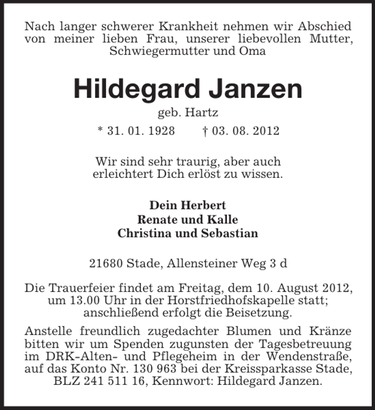 <p>Nach langer schwerer Krankheit nehmen wir Abschied von meiner lieben Frau, unserer liebevollen Mutter, Schwiegermutter und Oma<br />Hildegard Janzen<br />geb. Hartz<br />* 31. 01. 1928 † 03. 08. 2012<br />Wir sind sehr traurig, aber auch<br />erleichtert Dich erlöst zu wissen.<br />Dein Herbert<br />Renate und Kalle<br />Christina und Sebastian<br />21680 Stade, Allensteiner Weg 3 d</p><p>Die Trauerfeier findet am Freitag, dem 10. August 2012, um 13.00 Uhr in der Horstfriedhofskapelle statt;<br />anschließend erfolgt die Beisetzung.<br />Anstelle freundlich zugedachter Blumen und Kränze bitten wir um Spenden zugunsten der Tagesbetreuung im DRK-Alten- und Pflegeheim in der Wendenstraße, auf das Konto Nr. 130 963 bei der Kreissparkasse Stade, BLZ 241 511 16, Kennwort: Hildegard Janzen.</p>