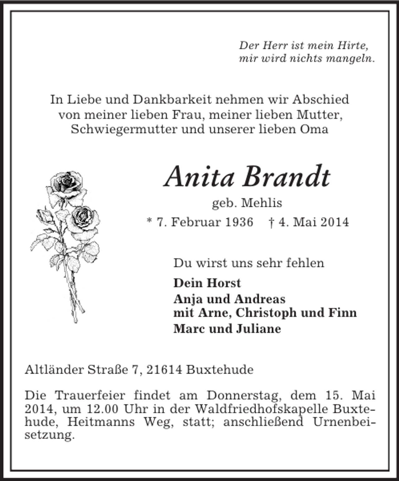 <p>Der Herr ist mein Hirte,<br />mir wird nichts mangeln.<br />In Liebe und Dankbarkeit nehmen wir Abschied<br />von meiner lieben Frau, meiner lieben Mutter,<br />Schwiegermutter und unserer lieben Oma<br />Anita Brandt<br />geb. Mehlis<br />* 7. Februar 1936 † 4. Mai 2014<br />Du wirst uns sehr fehlen<br />Dein Horst<br />Anja und Andreas<br />mit Arne, Christoph und Finn<br />Marc und Juliane<br />Altländer Straße 7, 21614 Buxtehude<br />Die Trauerfeier findet am Donnerstag, dem 15. Mai 2014, um 12.00 Uhr in der Waldfriedhofskapelle Buxtehude, Heitmanns Weg, statt; anschließend Urnenbei-<br />setzung.</p>