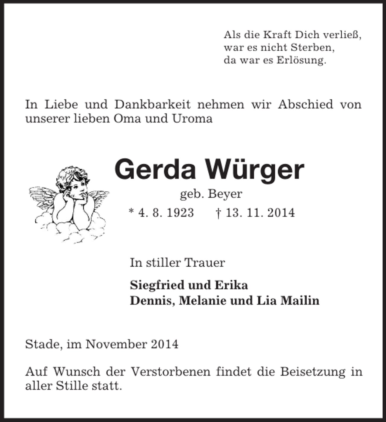 <p>Als die Kraft Dich verließ,<br />war es nicht Sterben,<br />da war es Erlösung.<br />In Liebe und Dankbarkeit nehmen wir Abschied von unserer lieben Oma und Uroma<br />Gerda Würger<br />geb. Beyer<br />* 4. 8. 1923 † 13. 11. 2014<br />In stiller Trauer<br />Siegfried und Erika<br />Dennis, Melanie und Lia Mailin<br />Stade, im November 2014</p><p>Auf Wunsch der Verstorbenen findet die Beisetzung in aller Stille statt.</p>
