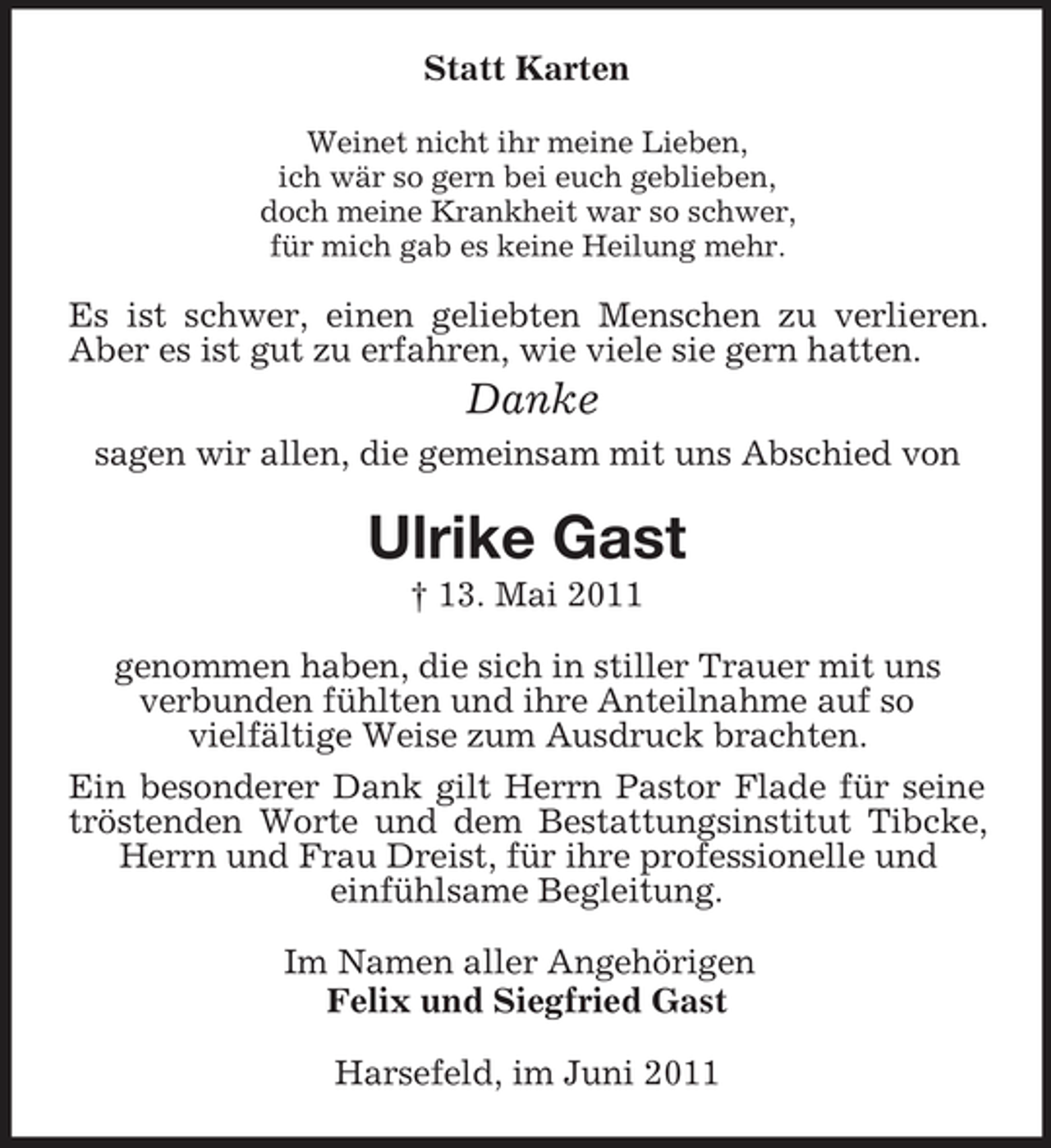 <p>Statt Karten<br />Weinet nicht ihr meine Lieben,<br />ich wär so gern bei euch geblieben,<br />doch meine Krankheit war so schwer,<br />für mich gab es keine Heilung mehr.<br />Es ist schwer, einen geliebten Menschen zu verlieren. Aber es ist gut zu erfahren, wie viele sie gern hatten.<br />Danke<br />sagen wir allen, die gemeinsam mit uns Abschied von<br />Ulrike Gast<br />† 13. Mai 2011<br />genommen haben, die sich in stiller Trauer mit uns<br />verbunden fühlten und ihre Anteilnahme auf so<br />vielfältige Weise zum Ausdruck brachten.<br />Ein besonderer Dank gilt Herrn Pastor Flade für seine tröstenden Worte und dem Bestattungsinstitut Tibcke, Herrn und Frau Dreist, für ihre professionelle und<br />einfühlsame Begleitung.<br />Im Namen aller Angehörigen<br />Felix und Siegfried Gast<br />Harsefeld, im Juni 2011</p>