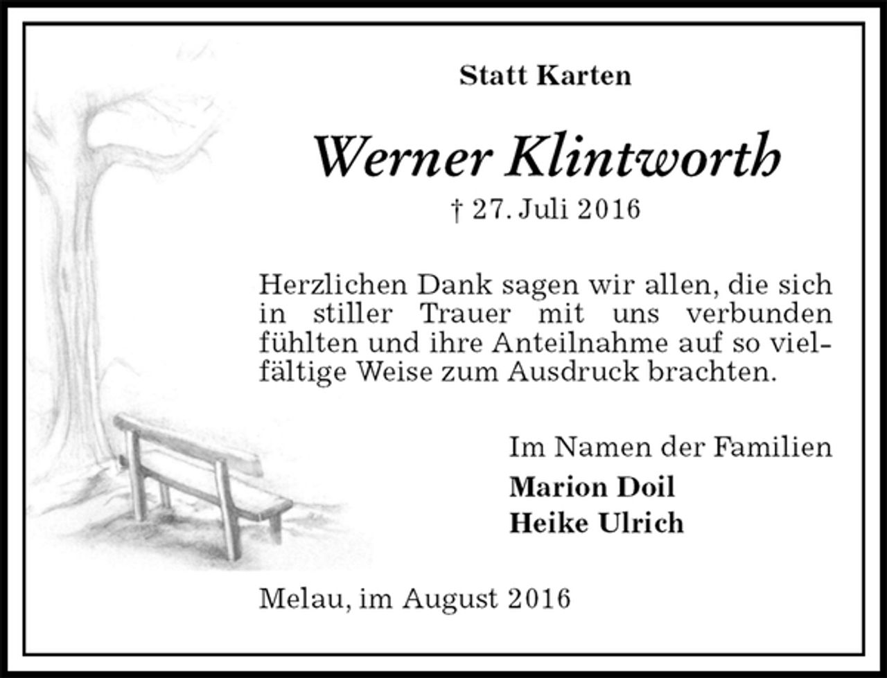<p>Melau, im August 2016<br />Werner Klintworth<br />† 27. Juli 2016<br />Statt Karten<br />Im Namen der Familien<br />Marion Doil<br />Heike Ulrich<br />Herzlichen Dank sagen wir allen, die sich in stiller Trauer mit uns verbunden<br />fühlten und ihre Anteilnahme auf so vielfältige Weise zum Ausdruck brachten.</p>