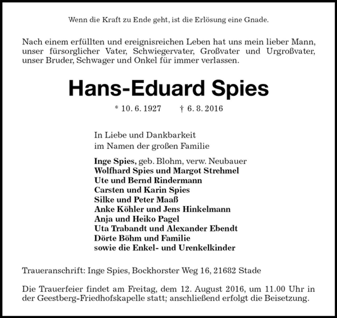<p>Wenn die Kraft zu Ende geht, ist die Erlösung eine Gnade.<br />Nach einem erfüllten und ereignisreichen Leben hat uns mein lieber Mann, unser fürsorglicher Vater, Schwiegervater, Großvater und Urgroßvater,<br />unser Bruder, Schwager und Onkel für immer verlassen.<br />Hans-Eduard Spies<br />* 10. 6. 1927 † 6. 8. 2016<br />In Liebe und Dankbarkeit<br />im Namen der großen Familie<br />Inge Spies, geb. Blohm, verw. Neubauer<br />Wolfhard Spies und Margot Strehmel<br />Ute und Bernd Rindermann<br />Carsten und Karin Spies<br />Silke und Peter Maaß<br />Anke Köhler und Jens Hinkelmann<br />Anja und Heiko Pagel<br />Uta Trabandt und Alexander Ebendt<br />Dörte Böhm und Familie<br />sowie die Enkel- und Urenkelkinder<br />Traueranschrift: Inge Spies, Bockhorster Weg 16, 21682 Stade</p><p>Die Trauerfeier findet am Freitag, dem 12. August 2016, um 11.00 Uhr in der Geestberg-Friedhofskapelle statt; anschließend erfolgt die Beisetzung.</p>