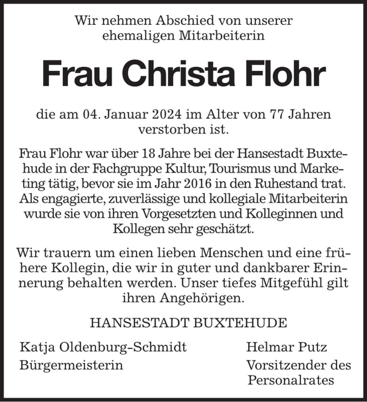 <p>Wir nehmen Abschied von unserer<br />ehemaligen Mitarbeiterin</p><p>Frau Christa Flohr</p><p>die am 04. Januar 2024 im Alter von 77 Jahren<br />verstorben ist.</p><p>Frau Flohr war über 18 Jahre bei der Hansestadt Buxtehude in der Fachgruppe Kultur, Tourismus und Marketing tätig, bevor sie im Jahr 2016 in den Ruhestand trat. Als engagierte, zuverlässige und kollegiale Mitarbeiterin wurde sie von ihren Vorgesetzten und Kolleginnen und Kollegen sehr geschätzt.</p><p>Wir trauern um einen lieben Menschen und eine frühere Kollegin, die wir in guter und dankbarer Erinnerung behalten werden. Unser tiefes Mitgefühl gilt ihren Angehörigen.</p><p>HANSESTADT BUXTEHUDE</p><p>Katja Oldenburg-Schmidt Helmar Putz<br />Bürgermeisterin Vorsitzender des<br />Personalrates</p>