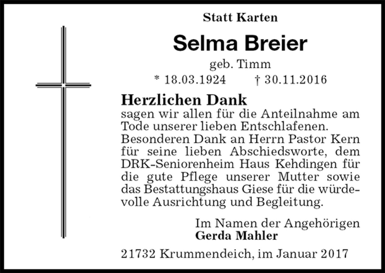 <p>Statt Karten<br />Selma Breier<br />geb. Timm<br />* 18.03.1924 † 30.11.2016<br />Herzlichen Dank<br />sagen wir allen für die Anteilnahme am Tode unserer lieben Entschlafenen.<br />Besonderen Dank an Herrn Pastor Kern für seine lieben Abschiedsworte, dem DRK-Seniorenheim Haus Kehdingen für die gute Pflege unserer Mutter sowie das Bestattungshaus Giese für die würdevolle Ausrichtung und Begleitung.<br />Im Namen der Angehörigen<br />Gerda Mahler<br />21732 Krummendeich, im Januar 2017</p>