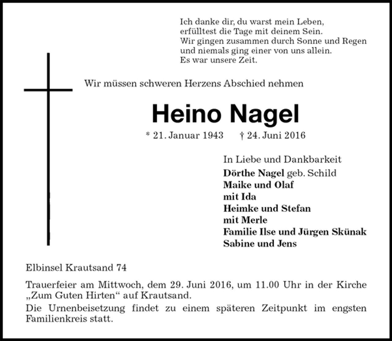 <p>Ich danke dir, du warst mein Leben,<br />erfülltest die Tage mit deinem Sein.<br />Wir gingen zusammen durch Sonne und Regen<br />und niemals ging einer von uns allein.<br />Es war unsere Zeit.<br />Wir müssen schweren Herzens Abschied nehmen<br />Heino Nagel<br />* 21. Januar 1943 † 24. Juni 2016<br />In Liebe und Dankbarkeit<br />Dörthe Nagel geb. Schild<br />Maike und Olaf<br />mit Ida<br />Heimke und Stefan<br />mit Merle<br />Familie Ilse und Jürgen Skünak<br />Sabine und Jens<br />Elbinsel Krautsand 74<br />Trauerfeier am Mittwoch, dem 29. Juni 2016, um 11.00 Uhr in der Kirche „Zum Guten Hirten“ auf Krautsand.<br />Die Urnenbeisetzung findet zu einem späteren Zeitpunkt im engsten Familienkreis statt.</p>