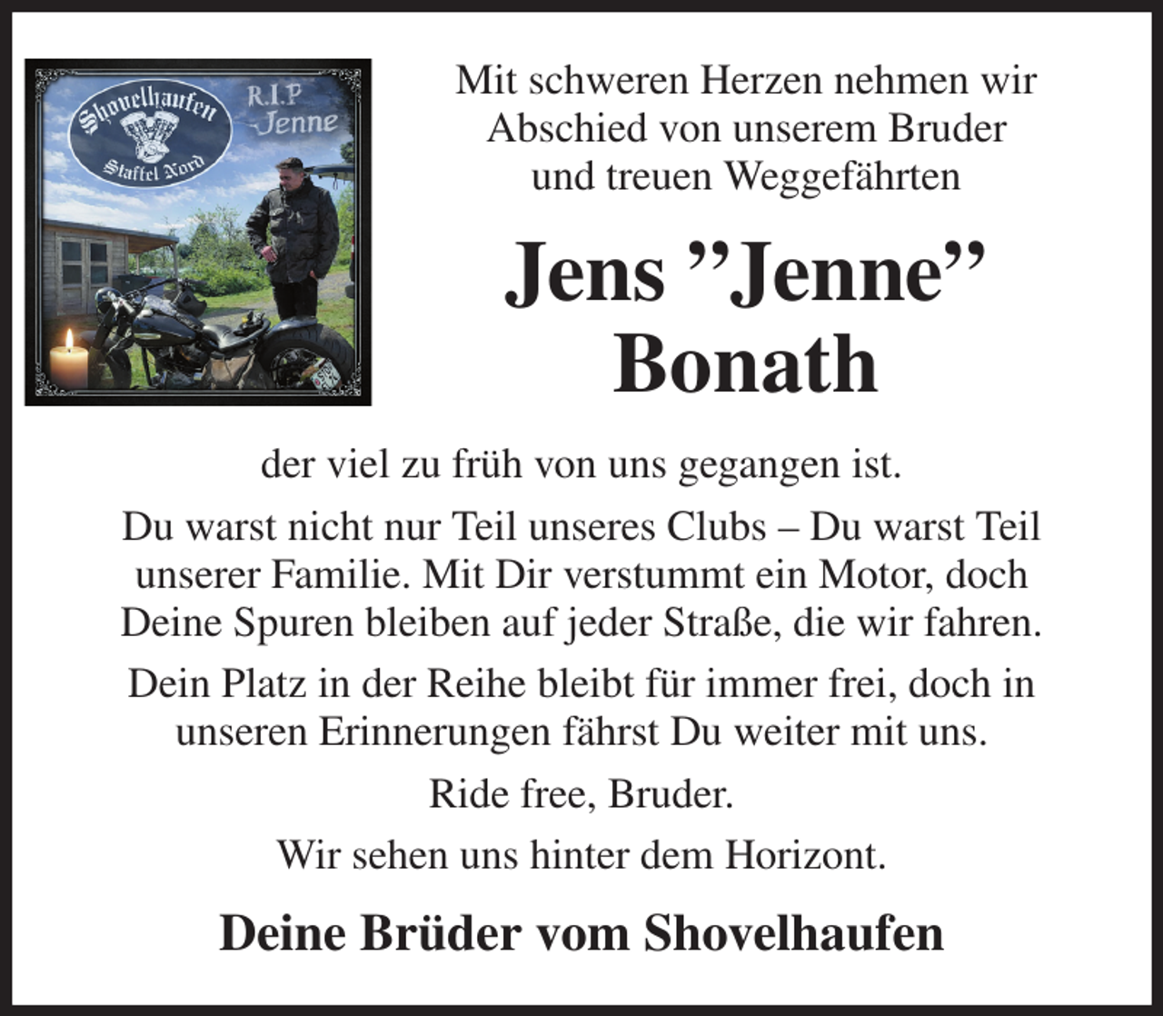 <p>Mit schweren Herzen nehmen wir<br />Abschied von unserem Bruder<br />und treuen Weggefährten<br />Jens ”Jenne”<br />Bonath<br />der viel zu früh von uns gegangen ist.<br />Du warst nicht nur Teil unseres Clubs - Du warst Teil<br />unserer Familie. Mit Dir verstummt ein Motor, doch<br />Deine Spuren bleiben auf jeder Straße, die wir fahren.<br />Dein Platz in der Reihe bleibt für immer frei, doch in<br />unseren Erinnerungen fährst Du weiter mit uns.<br />Ride free, Bruder.<br />Wir sehen uns hinter dem Horizont.<br />Deine Brüder vom Shovelhaufen</p>