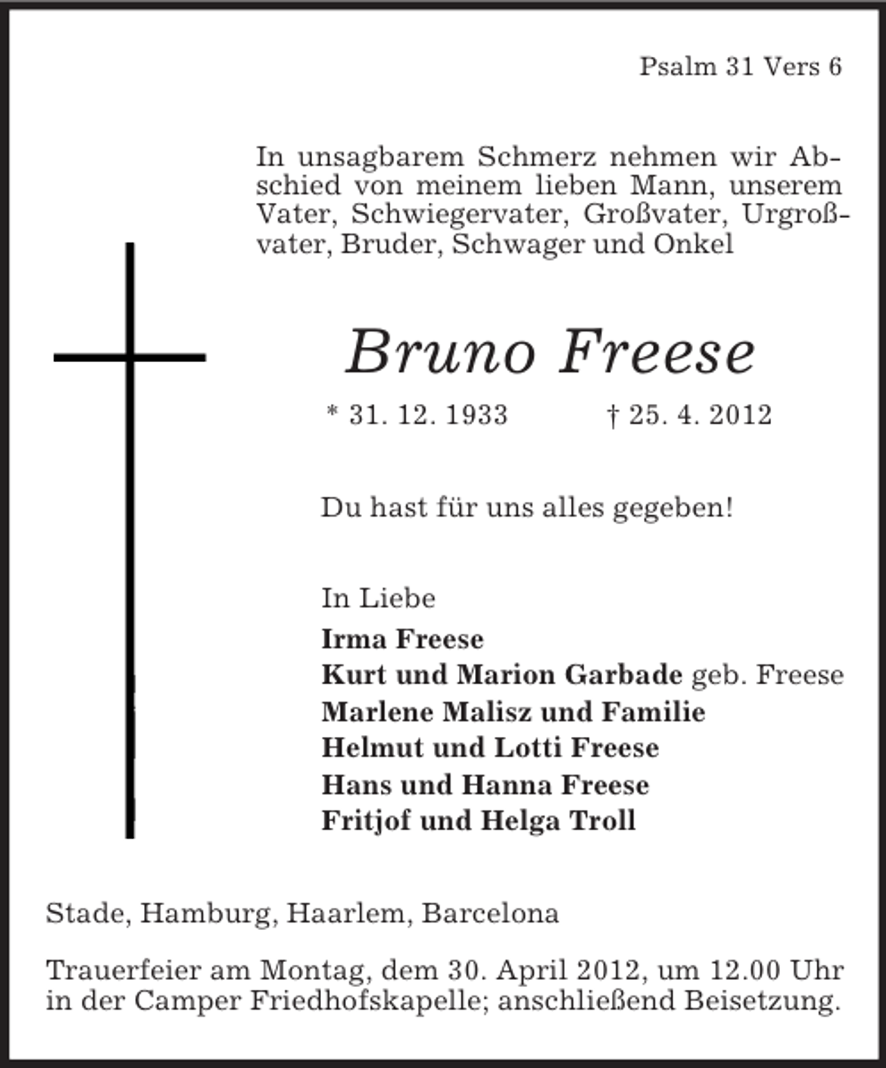<p>Psalm 31 Vers 6</p><p>In unsagbarem Schmerz nehmen wir Abschied von meinem lieben Mann, unserem<br />Vater, Schwiegervater, Großvater, Urgroßvater, Bruder, Schwager und Onkel</p><p>Bruno Freese<br />* 31. 12. 1933</p><p>† 25. 4. 2012</p><p>Du hast für uns alles gegeben!<br />In Liebe<br />Irma Freese<br />Kurt und Marion Garbade geb. Freese<br />Marlene Malisz und Familie<br />Helmut und Lotti Freese<br />Hans und Hanna Freese<br />Fritjof und Helga Troll<br />Stade, Hamburg, Haarlem, Barcelona<br />Trauerfeier am Montag, dem 30. April 2012, um 12.00 Uhr<br />in der Camper Friedhofskapelle; anschließend Beisetzung.</p>