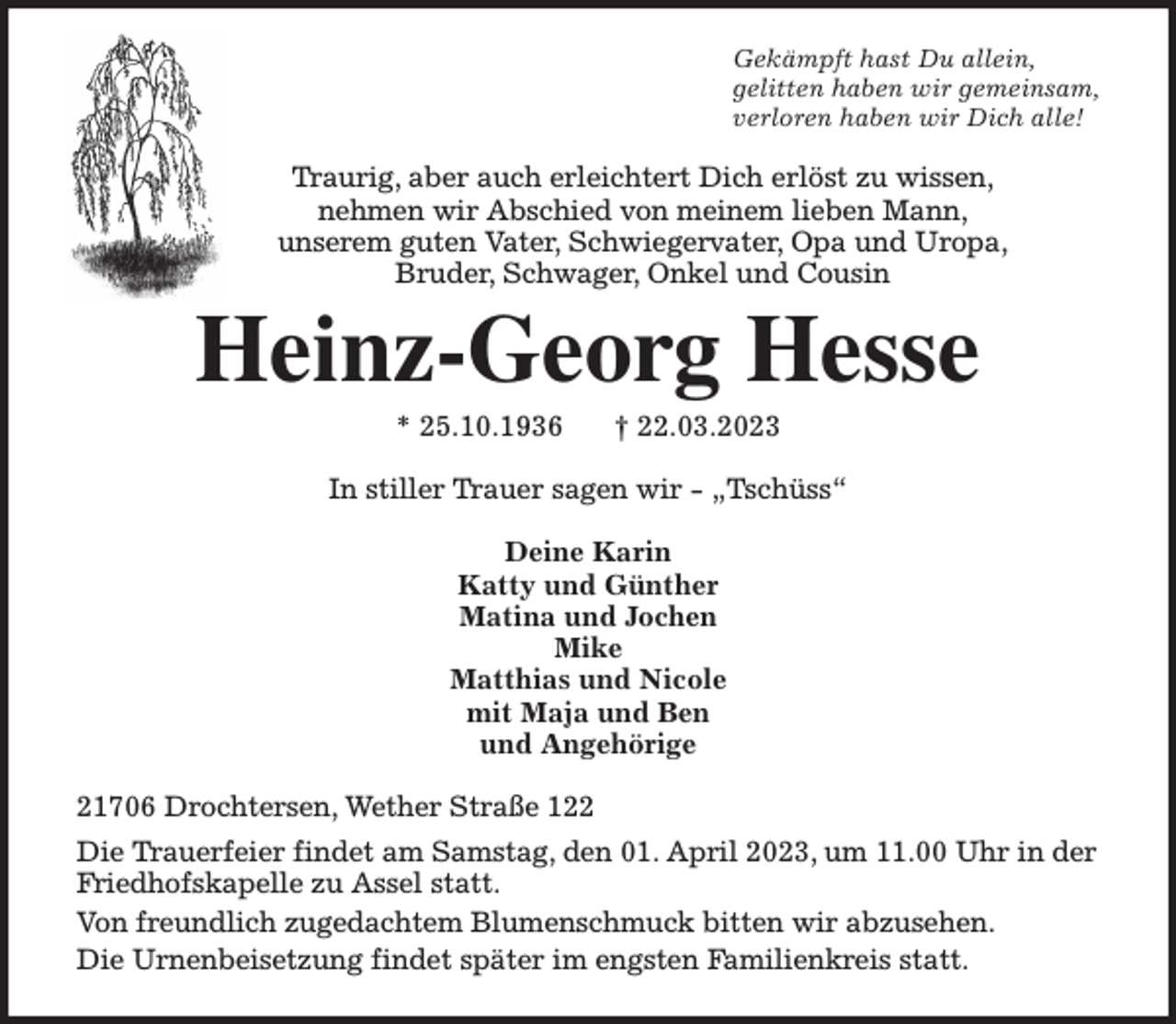 <p>Gekämpft hast Du allein,<br />gelitten haben wir gemeinsam,<br />verloren haben wir Dich alle!<br />Traurig, aber auch erleichtert Dich erlöst zu wissen,<br />nehmen wir Abschied von meinem lieben Mann,<br />unserem guten Vater, Schwiegervater, Opa und Uropa,<br />Bruder, Schwager, Onkel und Cousin<br />Heinz-Georg Hesse<br />* 25.10.1936 † 22.03.2023<br />In stiller Trauer sagen wir - „Tschüss“<br />Deine Karin<br />Katty und Günther<br />Matina und Jochen<br />Mike<br />Matthias und Nicole<br />mit Maja und Ben<br />und Angehörige<br />21706 Drochtersen, Wether Straße 122<br />Die Trauerfeier findet am Samstag, den 01. April 2023, um 11.00 Uhr in der<br />Friedhofskapelle zu Assel statt.<br />Von freundlich zugedachtem Blumenschmuck bitten wir abzusehen.<br />Die Urnenbeisetzung findet später im engsten Familienkreis statt.</p>