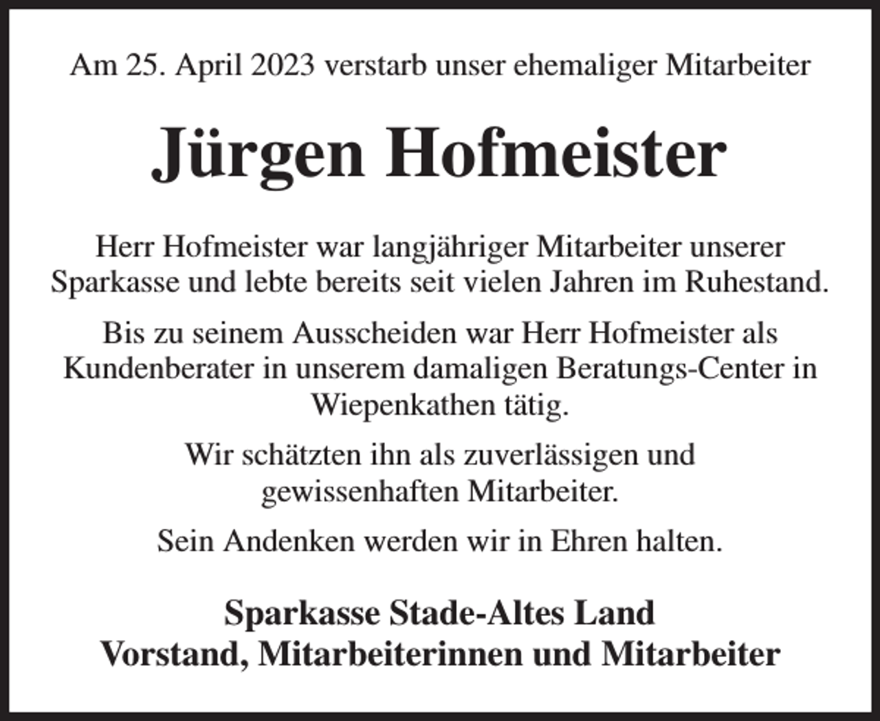 <p>Am 25. April 2023 verstarb unser ehemaliger Mitarbeiter<br />Jürgen Hofmeister<br />Herr Hofmeister war langjähriger Mitarbeiter unserer<br />Sparkasse und lebte bereits seit vielen Jahren im Ruhestand.<br />Bis zu seinem Ausscheiden war Herr Hofmeister als<br />Kundenberater in unserem damaligen Beratungs-Center in Wiepenkathen tätig.<br />Wir schätzten ihn als zuverlässigen und<br />gewissenhaften Mitarbeiter.<br />Sein Andenken werden wir in Ehren halten.<br />Sparkasse Stade-Altes Land<br />Vorstand, Mitarbeiterinnen und Mitarbeiter</p>