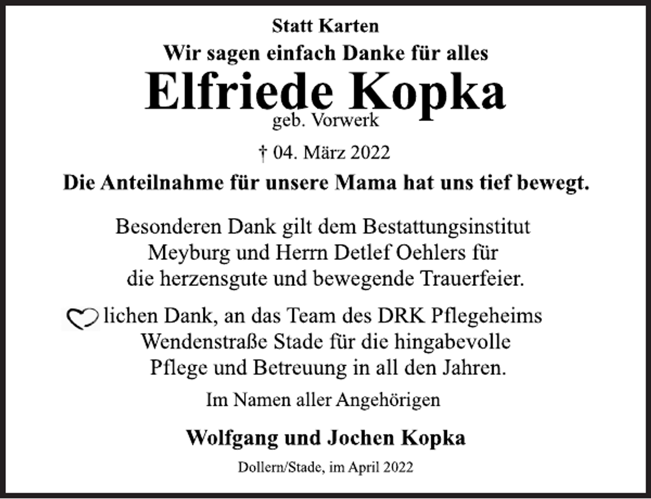 <p>Statt Karten<br />Wir sagen einfach Danke für alles<br />Elfriede Kopka<br />† 04. März 2022<br />Die Anteilnahme für unsere Mama hat uns tief bewegt.<br />Besonderen Dank gilt dem Bestattungsinstitut<br />Meyburg und Herrn Detlef Oehlers für<br />die herzensgute und bewegende Trauerfeier.<br />lichen Dank, an das Team des DRK Pflegeheims<br />Wendenstraße Stade für die hingabevolle<br />Pflege und Betreuung in all den Jahren.<br />Im Namen aller Angehörigen<br />Wolfgang und Jochen Kopka<br />Dollern/Stade, im April 2022</p>