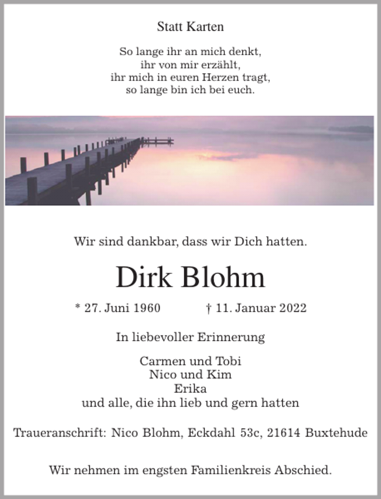 <p>Statt Karten</p>
<p>So lange ihr an mich denkt,<br />ihr von mir erzählt,<br />ihr mich in euren Herzen tragt,<br />so lange bin ich bei euch.</p>
<p>Wir sind dankbar, dass wir Dich hatten.<br />Dirk Blohm<br />* 27. Juni 1960 † 11. Januar 2022<br />In liebevoller Erinnerung<br />Carmen und Tobi<br />Nico und Kim<br />Erika<br />und alle, die ihn lieb und gern hatten<br />Traueranschrift: Nico Blohm, Eckdahl 53c, 21614 Buxtehude</p>
<p>Wir nehmen im engsten Familienkreis Abschied.</p>