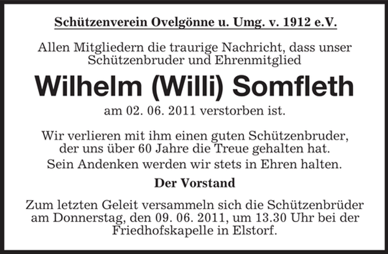 <p>Schützenverein Ovelgönne u. Umg. v. 1912 e.V. Allen Mitgliedern die traurige Nachricht, dass unser Schützenbruder und Ehrenmitglied</p><p>Wilhelm (Willi) Somfleth<br />am 02. 06. 2011 verstorben ist. Wir verlieren mit ihm einen guten Schützenbruder, der uns über 60 Jahre die Treue gehalten hat. Sein Andenken werden wir stets in Ehren halten. Der Vorstand Zum letzten Geleit versammeln sich die Schützenbrüder am Donnerstag, den 09. 06. 2011, um 13.30 Uhr bei der Friedhofskapelle in Elstorf.</p>