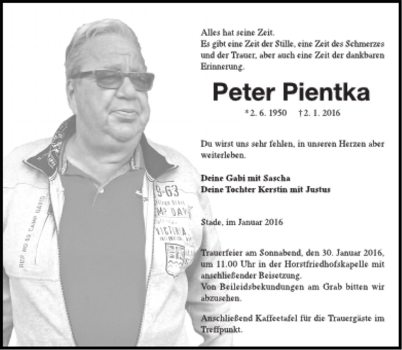 <p>Alles hat seine Zeit.<br />Es gibt eine Zeit der Stille, eine Zeit des Schmerzes und der Trauer, aber auch eine Zeit der dankbaren Erinnerung.</p>
<p>Peter Pientka<br />*2. 6. 1950 †2. 1. 2016</p>
<p>Du wirst uns sehr fehlen, in unseren Herzen aber weiterleben.<br />Deine Gabi mit Sascha<br />Deine Tochter Kerstin mit Justus</p>
<p>Stade, im Januar 2016</p>
<p>Trauerfeier am Sonnabend, den 30. Januar 2016, um 11.00 Uhr in der Horstfriedhofskapelle mit anschließender Beisetzung.<br />Von Beileidsbekundungen am Grab bitten wir abzusehen.</p>
<p>Anschließend Kaffeetafel für die Trauergäste im Treffpunkt.</p>