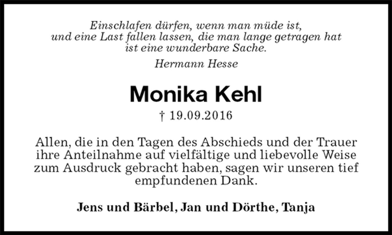 <p>Einschlafen dürfen, wenn man müde ist,<br />und eine Last fallen lassen, die man lange getragen hat<br />ist eine wunderbare Sache.<br />Hermann Hesse<br />Monika Kehl<br />† 19.09.2016<br />Allen, die in den Tagen des Abschieds und der Trauer ihre Anteilnahme auf vielfältige und liebevolle Weise zum Ausdruck gebracht haben, sagen wir unseren tief empfundenen Dank.<br />Jens und Bärbel, Jan und Dörthe, Tanja</p>