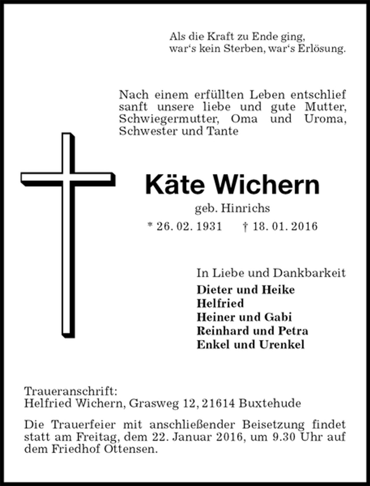 <p>Als die Kraft zu Ende ging,<br />war‘s kein Sterben, war‘s Erlösung.<br />Nach einem erfüllten Leben entschlief sanft unsere liebe und gute Mutter, Schwiegermutter, Oma und Uroma, Schwester und Tante<br />Käte Wichern<br />geb. Hinrichs<br />* 26. 02. 1931 † 18. 01. 2016<br />In Liebe und Dankbarkeit<br />Dieter und Heike<br />Helfried<br />Heiner und Gabi<br />Reinhard und Petra<br />Enkel und Urenkel<br />Traueranschrift:<br />Helfried Wichern, Grasweg 12, 21614 Buxtehude<br />Die Trauerfeier mit anschließender Beisetzung findet statt am Freitag, dem 22. Januar 2016, um 9.30 Uhr auf dem Friedhof Ottensen.</p>