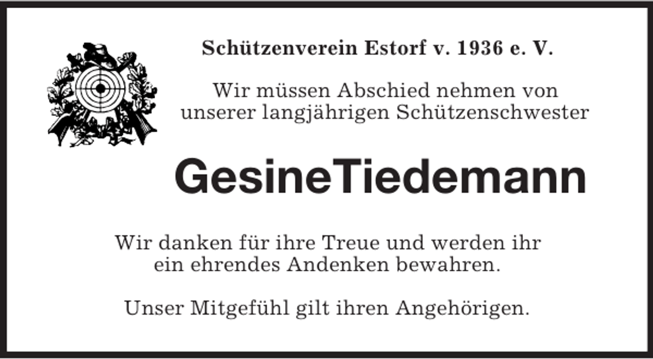 <p>Schützenverein Estorf v. 1936 e. V.<br />Wir müssen Abschied nehmen von<br />unserer langjährigen Schützenschwester</p><p>GesineTiedemann<br />Wir danken für ihre Treue und werden ihr<br />ein ehrendes Andenken bewahren.<br />Unser Mitgefühl gilt ihren Angehörigen.</p>