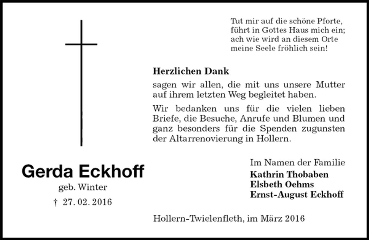 <p>Tut mir auf die schöne Pforte,<br />führt in Gottes Haus mich ein;<br />ach wie wird an diesem Orte<br />meine Seele fröhlich sein!<br />Herzlichen Dank<br />sagen wir allen, die mit uns unsere Mutter auf ihrem letzten Weg begleitet haben.<br />Wir bedanken uns für die vielen lieben<br />Briefe, die Besuche, Anrufe und Blumen und ganz besonders für die Spenden zugunsten der Altarrenovierung in Hollern.<br />Im Namen der Familie<br />Kathrin Thobaben<br />Elsbeth Oehms<br />Ernst-August Eckhoff<br />Hollern-Twielenfleth, im März 2016<br />Gerda Eckhoff<br />geb. Winter<br />† 27. 02. 2016</p>