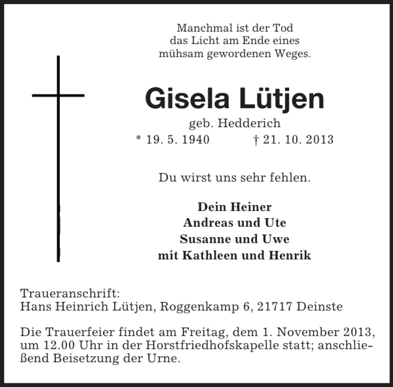 <p>Manchmal ist der Tod<br />das Licht am Ende eines<br />mühsam gewordenen Weges.</p><p>Gisela Lütjen<br />geb. Hedderich<br />* 19. 5. 1940<br />† 21. 10. 2013<br />Du wirst uns sehr fehlen.<br />Dein Heiner<br />Andreas und Ute<br />Susanne und Uwe<br />mit Kathleen und Henrik<br />Traueranschrift:<br />Hans Heinrich Lütjen, Roggenkamp 6, 21717 Deinste<br />Die Trauerfeier findet am Freitag, dem 1. November 2013,<br />um 12.00 Uhr in der Horstfriedhofskapelle statt; anschließend Beisetzung der Urne.</p>