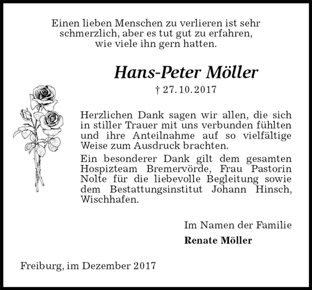 <p>Einen lieben Menschen zu verlieren ist sehr<br />schmerzlich, aber es tut gut zu erfahren,<br />wie viele ihn gern hatten.<br />Hans-Peter Möller<br />† 27. 10. 2017<br />Herzlichen Dank sagen wir allen, die sich in stiller Trauer mit uns verbunden fühlten und ihre Anteilnahme auf so vielfältige Weise zum Ausdruck brachten.<br />Ein besonderer Dank gilt dem gesamten Hospizteam Bremervörde, Frau Pastorin Nolte für die liebevolle Begleitung sowie dem Bestattungsinstitut Johann Hinsch, Wischhafen.<br />Im Namen der Familie<br />Renate Möller<br />Freiburg, im Dezember 2017</p>